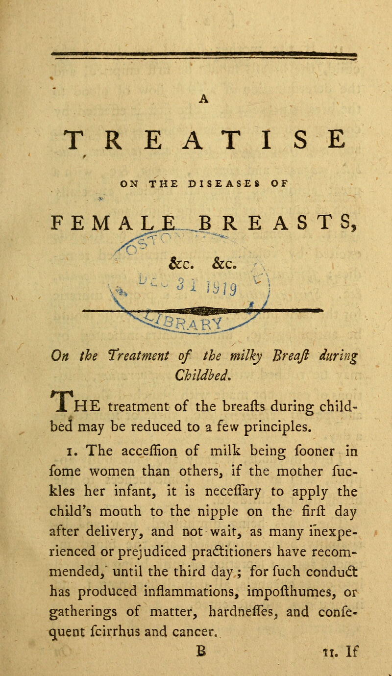 TREATISE ON THE DISEASES OF F E M A LJE... ,.B R E A S T S On the Treatment of the milky Breaft during Childbed, JL HE treatment of the breafts during child- bed may be reduced to a few principles. I. The acceflion of milk being fooner in fome women than others, if the mother fuc- kles her infant, it is neceflary to apply the child's mouth to the nipple on the firft day after delivery, and not wait, as many inexpe- rienced or prejudiced practitioners have recom- mended/ until the third day ; for fuch condud: has produced inflammations, impofthumes, or gatherings of matter, hardnefles, and confe- quent fcirrhus and cancer.