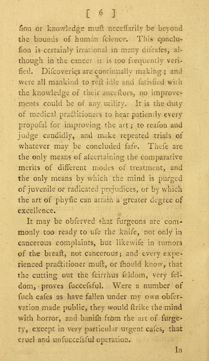 lion or knowledge mull necellarily be beyond the bounds of human fcience. This conclu- fion is-certainly irrational in many dileafes, al- though in the cancer it is too fiequcnt'ly veri- fied, Difcoverks are continuallv niakine;; and were all mankind to reil: idle zud fatisficd wiih the knowledge of their ancefiors^ no improve- ments could be of any utility. It is the duty of medical practitioners to hear patiendy every propofai for improving the art; to reafon and judge candidly, and make repeated trials of whatever may be concluded fafe. Thefe are the only miCans of afcertainlng the com.parative merits of different modes of. treatment, and the only means by which the mind is purged of juvenile or radicated prejudices, or by which the art of phyiic can attain a greater degree of excellence. It may be obferved fnat furgeons are com- monly too ready to ufe the knife, not only in cancerous complaints, but likewife in tumors of the breail, not cancerous; and every expe- rienced pratiitioner m^jft, or fhouid know, that the cutting out the fcirrhus feldom, very (d- dom^ - proves fuccefsful. Were a nuniber of fuch cafes as have fallen under my own obfer- vation made public, they would ilrike the mind With horror, and baniili from the art of furge- ry, except in very particular urgent cafes^ that cruel and unfuccersful operation. In