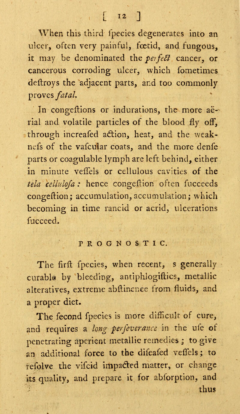 When this third Ipecies degenerates into an ulcer, often very painful, fostid, and fungous, it may be denominated the perfe£f cancer, or cancerous corroding ulcer, which fometimes deftroys the adjacent parts, and too commonly proves fatal. In congeflions or indurations, the more ae-^ rial and volatile particles of the blood fly off, through increafed ad:ion, heat, and the weak- nefs of the vafcular coats, and the more denfe parts or coagulable lymph are left behind, either in minute velTeis or cellulous cavities of the tela celluloja: hence congeflion often fucceeds congeilion; accumulation,accumulation; which becoming in time rancid or acrid, ulcerations fucceed. PROGNOSTIC. The firfl fpecies, when recent, s generally curable by bleeding, antiphJogiftics, metallic alteratives, extreme abftinence from fluids, and a proper diet. The fecond fpecies is more diilicuk of cure, and requires a long perfeverance in the ufe of penetrating aperient metallic remedies ; to-give an additional force to the difeafed vefiels; to tefolve the vifcid impaded matter, or change its quality, and prepare it, for abforption, and thus