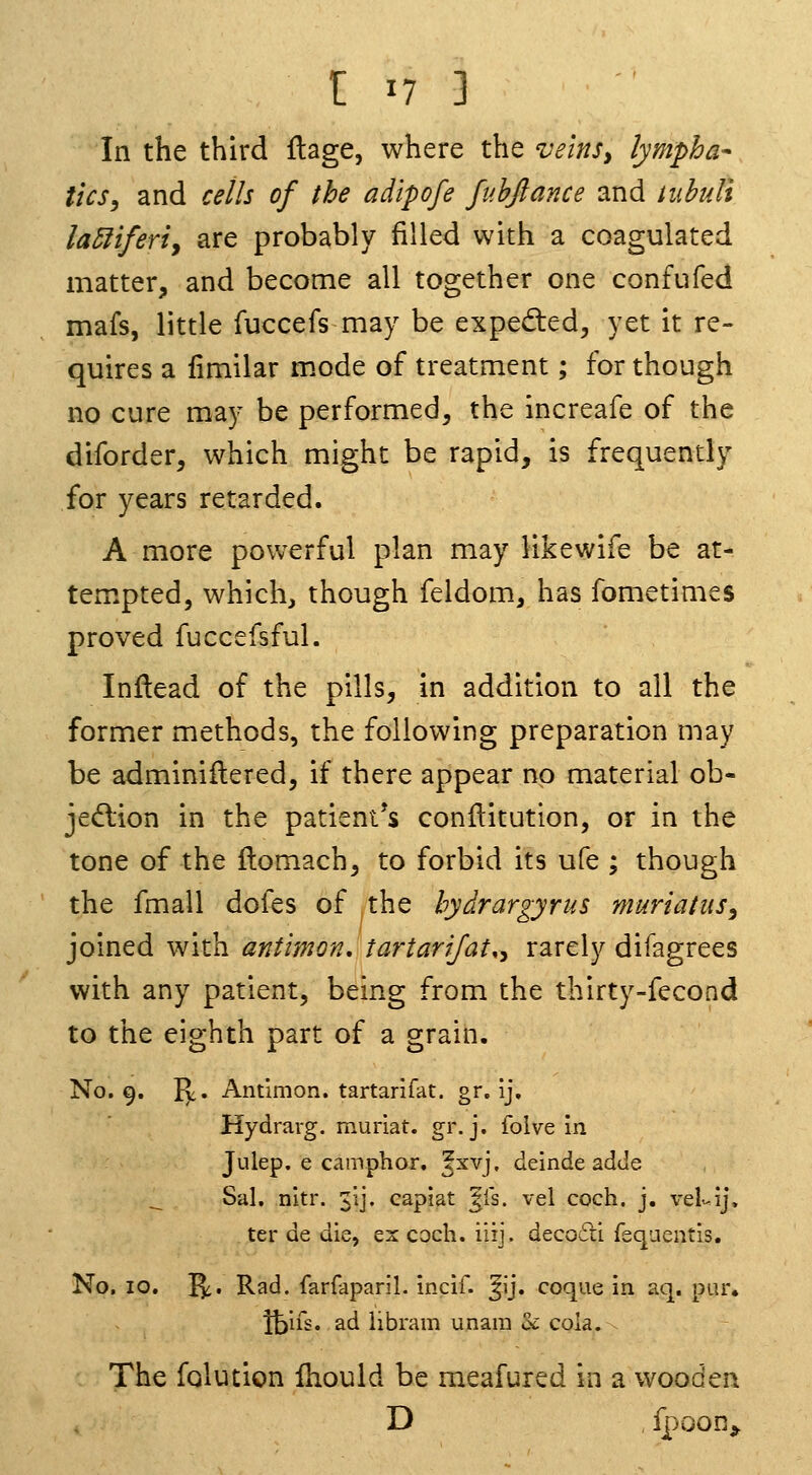 In the third ftage, where the veins, lympha- tics ^ and cells of the adipofe fubjlance and tubuli la5fiferiy are probably filled with a coagulated matter, and become all together one confufed mafs, little fuccefs may be expedled, yet it re- quires a iimilar mode of treatment; for though no cure may be performed, the increafe of the diforder, which might be rapid, is frequently for years retarded. A more powerful plan may iikewife be at- tempted, which, though feldom, has fometimes proved fuccefsful. Inflead of the pills, in addition to all the former methods, the following preparation may be adminiilered, if there appear no material ob- jed:ion in the patient's conilitution, or in the tone of the flomach, to forbid its ufe ; though the fmall doles of the bydrargyrus muriaius^ joined with antimon, tartartjat., rarely difagrees with any patient, being from the thirty-fecond to the eighth part of a grain. No. 9. ly. Antimon. tartarifat. gr. ij. Hydrarg. muriat. gr. j. foive in Julep, e camphor, fxvj, deinde adtle _ Sal, nitr. 31], capiat ^is. vel coch. j. velv-ij. ter de die, ex coch. iiij. deco6ri feqaentis. No. 10, I^. Rad. farfaparil. incif. ^ij. coque in aq. pur. Ibifs. ad iibram unara U cola. The folution Ihould be meafured in a wooden D , Ipoon^