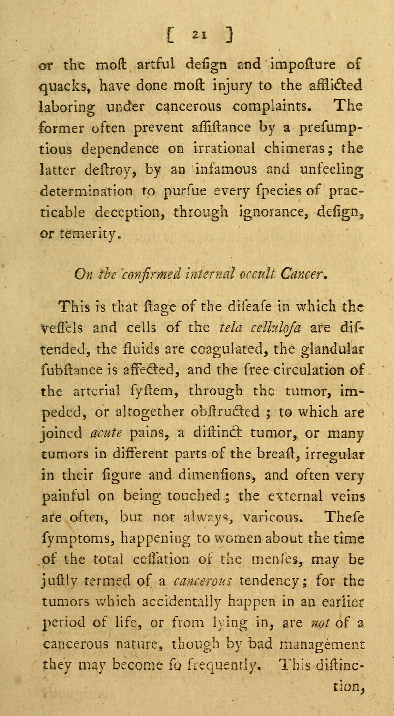 or the mod artful defign and impofture of quacks, have done moft injury to the afRided laboring under cancerous complaints. The former often prevent affiftance by a prefump- tious dependence on irrational chimeras; the latter deilroy, by an infamous and unfeeling determination to purfue every fpecies of prac- ticable deception, through ignorance, defign, or temerity. On the confirmed internal occult Cancer. This is that Hage of the difeafe in which the vefTels and cells of the tela celluloja are dif- tended, the fluids are coagulated, the glandular fubftance is affedred, and the free circulation of the arterial fyftem, through the tumor, im- peded, or altogether obflruded ; to which are joined acute pains, a diilinct tumor, or many tumors in different parts of the breafl, irregular in their figure and dimcnfions, ami often very painful on being touched ; the external veins are often, but not always, varicous. Thefe fymptoms, happening to women about the time of the total celfation of the menfes, may be juilly termed of a cmicerous tendency; for the tumors which accidentally happen in an earlier period of life, or from lying in, are not of a cancerous nature, though by bad management they may become fo frequently. This didinc- tion.