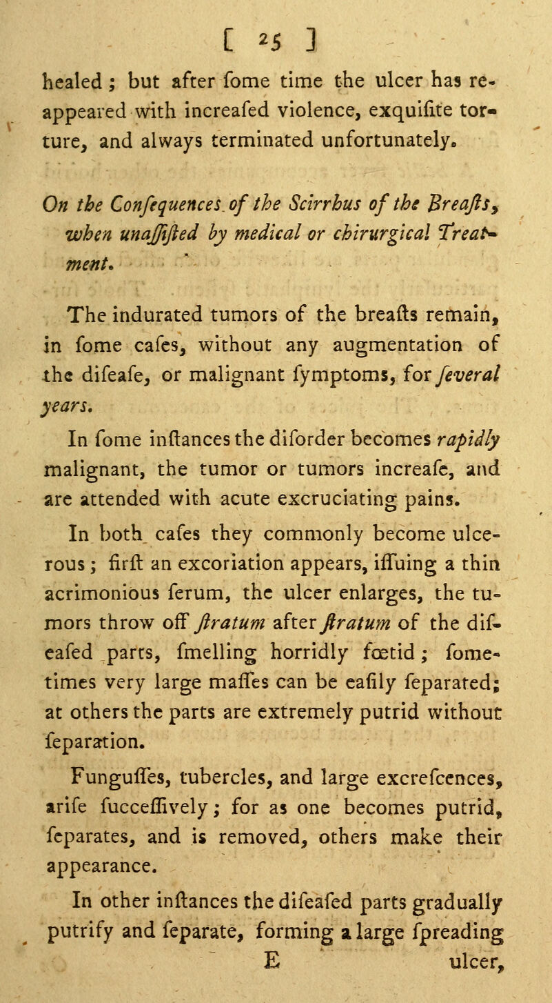 healed ; but after Tome time the ulcer has re- appeared with increafed violence, exquilite tor- ture, and always terminated unfortunately. On the Confequences^of the Scirrbus of the BreaftSy when unajjifted by medical or chirurgtcal 'Treat* ment. The indurated tumors of the breads remain, in fome cafes, without any augmentation of the difeafe, or malignant fymptoms, iox fever at years. In fome inftances the diforder becomes rapidly malignant, the tumor or tumors increafc, and arc attended with acute excruciating pains. In both cafes they commonly become ulce- rous ; firll an excoriation appears, ifluing a thin acrimonious ferum, the ulcer enlarges, the tu- mors throw o^ firatum dSt^v ftratum of the dif- cafed parts, fmelling horridly foetid; fome- times very large mafles can be cafily feparated; at others the parts are extremely putrid without feparation. Fungufles, tubercles, and large excrefccnces, arife fucceffively; for as one becomes putrid, fcparates, and is removed, others make their appearance. In other inftances thedifeafed parts gradually putrify and feparate, forming a large fpreading E ulcer.