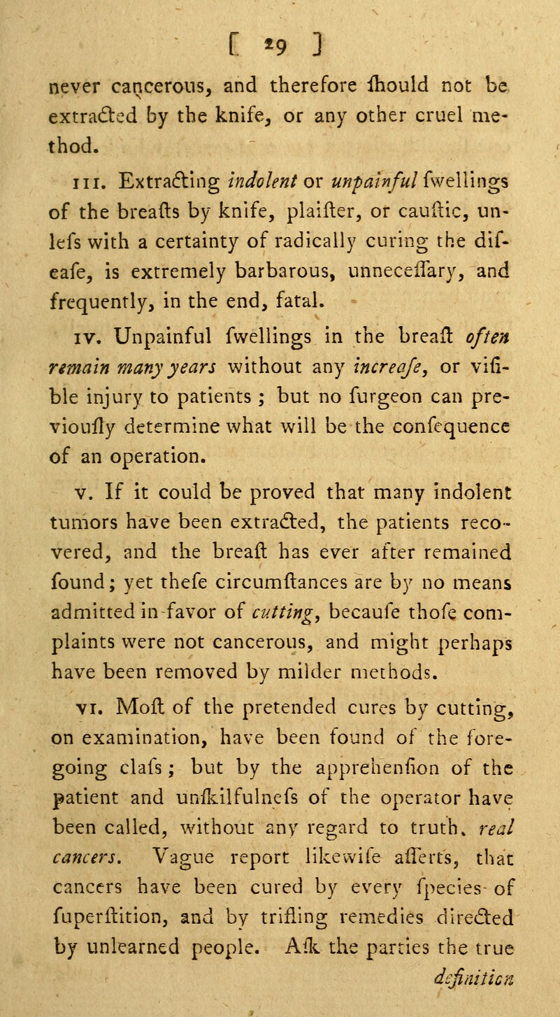 never cancerous, and therefore Ihould not be extrad:ed by the knife, or any other cruel me- thod. III. Extracting indolent ox unpainful {sYell'mgs of the breafts by knife, plailler, or cauftic, un- lefs with a certainty of radically curing the dif- eafe, is extremely barbarous, unnecelTary, and frequently, in the end, fatal. IV. Unpainful fwellings in the breafl often remain many years without any increafe, or viii- ble injury to patients ; but no furgeon can pre- vioully determine what will be the confequencc of an operation. V. If it could be proved that many indolent tumors have been extradted, the patients reco- vered, and the breaft has ever after remained found; yet thefe circumftances are by no means admitted in-favor of cutting, becaufe thofe com- plaints were not cancerous, and might perhaps have been removed by milder methods. VI. Mofl of the pretended cures by cutting, on examination, have been found of the fore- going clafs; but by the apprehension of the patient and unflsLilfulnefs of the operator have been called, without any regard to truths real cancers. Vague report likevvife aiTerts, that cancers have been cured by every fpecies- of fuperilition, and by trifling remedies direded by unlearned people. Aik the parties the true definilicn