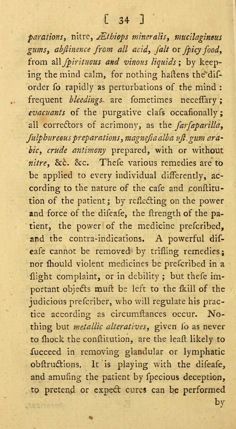 paratms, nitre, jEthiops mineralis, mucilagineus gumsy ahftinence from all actdy fait ox fpicy food^ from zWfpiriiuGUS and vinous liquids; by keep- ing the mind calm, for nothing hailens the'dif- order fo rapidly as perturbations of the mind : frequent bkedings-^ are fometimes neceflary; evacuants of the purgative clafs occafionally; all corre6lors of acrimony, as the farfaparillay Julphiireouspreparations^ magnefiaalha ufl.gum ara^ hie, crude antimony prepared, with or without nitre, &c. &c. Thefe various remedies are to be applied to every individual differently, ac- cording to the nature of the cafe and ponftitu- tion of the patient; by refieding on the power and force of the difeafe, the flrength of the pa- tient, the power of the medicine prefcribed, and the contra-indications. A powerful dif- eafe cannot be removed by trifling remedies; nor Ihould violent medicines be prefcribed in a flight complaint, or in debility ; but thefe im- portant objedis mull: be left to the fkiil of the judicious prefcriber, who will regulate his prac- tice according as circumfl;ances occur. No- thing but metallic alteratives, given fo as never to fliock the conflitution, are the ieaft likely to fucceed in removing glandular or lymphatic obflirudtions. It is playing with the difeafe, and amuling th^ patient by fpecious deception, to pretend or cxoed: cures can be performed by