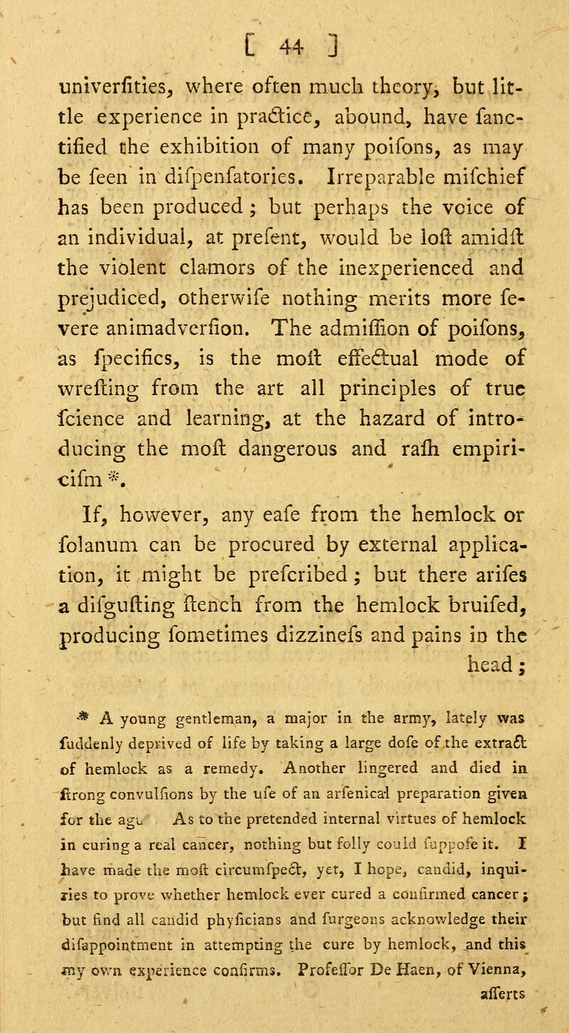 univerfities, where often much theory, but lit- tle experience in pradice^ abound, have fanc- tified the exhibition of many poifons, as may be feen in difpenfatories. Irreparable mifchief has been produced ; but perhaps the voice of an individual, at prefent, would be loft amidH the violent clamors of the inexperienced and prejudiced, otherwife nothing merits more fe- vere animadvcriion. The admiffion of poifons, as fpecifics, is the moil elFediual mode of wrefiing from the art all principles of true fcience and learning, at the hazard of intro^ ducing the moll dangerous and rafli empiri- cifm *. If, however, any eafe from the hemlock or folanum can be procured by external applica- tion, it might be prefcrited; but there arifes a difgufting fterich from the hemlock bruifed, producing fometimes dizzinefs and pains in the head; M j^ young gentleman, a major In the army, lately was fuddenly deprived of life by taking a large dofe of the extra£t of hemlock as a remedy. Another lingered and died in ftrong convulfions by the tife of an arfenica-l preparation given for the agu As to the pretended internal virtues of hemlock in curing a real cancer, nothing but folly could iuppofe it. I have made the moft circumfpect, yet, I hope, candid, inqui- ries to prove whether hemlock ever cured a confirmed cancer j but find all candid phyficians and furgeons acknowledge their difappointment in attempting the cure by hemlock, _and this_ fny ovrn experience confirms. ProfelTor De Haen, of Vienna, afferts