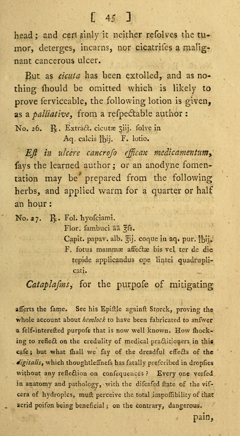 head; and cert Rinly it neither refolves the tu- mor, deterges, incarns, nor cicatrifes a malig- nant cancerous ulcer. But as ciciita has been extolled, and as no- thing Ihould be omitted which is likely to prove ferviceable, the following lotion is given, as a palliative, from a refpecftable author : No. 26. Vf' Extra6t. clcutae 3iij, folve in Aq.. calcis Ihy. F. lotio. Eft in ulcere cancrojo eficax medicamentimy fays the learned author; or an anodyne fomen- tation may be prepared from the following herbs, and applied warm for a quarter or half an hour: No. 27. IJi. Fol. liyofciami. Flor. fambuci aa ^fs. Capit. papav. alb. '^i], coqiie in aq. pur. }hij«' F. fotus mammae afFe£lae bis vel ter de die tepide applicandus ope Hntei quadtupli- cati. CataplafmSy for the purpofe of mitigating aflerts the fame. See his Epiftle againft Storck, proving the whole account about hemlock to have been fabricated to anfwer a felf-interefted purpofe that is now well known. How jfhock- ing to reflect on the credulity of medical pra£ii£:oQiers in this cafe; but what Ihall we fay of the dreadful effecls of the digitalis^ which thoughtleffnefs has fatally prefcribed in dropfies without any refle£lion on confequences ? Every one verfed in anatomy and pathology, v/ith the difeafed flate of the vif- cera of hydropics, muft perceive the total impoffibility of that acrid poifon being beneficial j on the contrary, dangerous. pain.