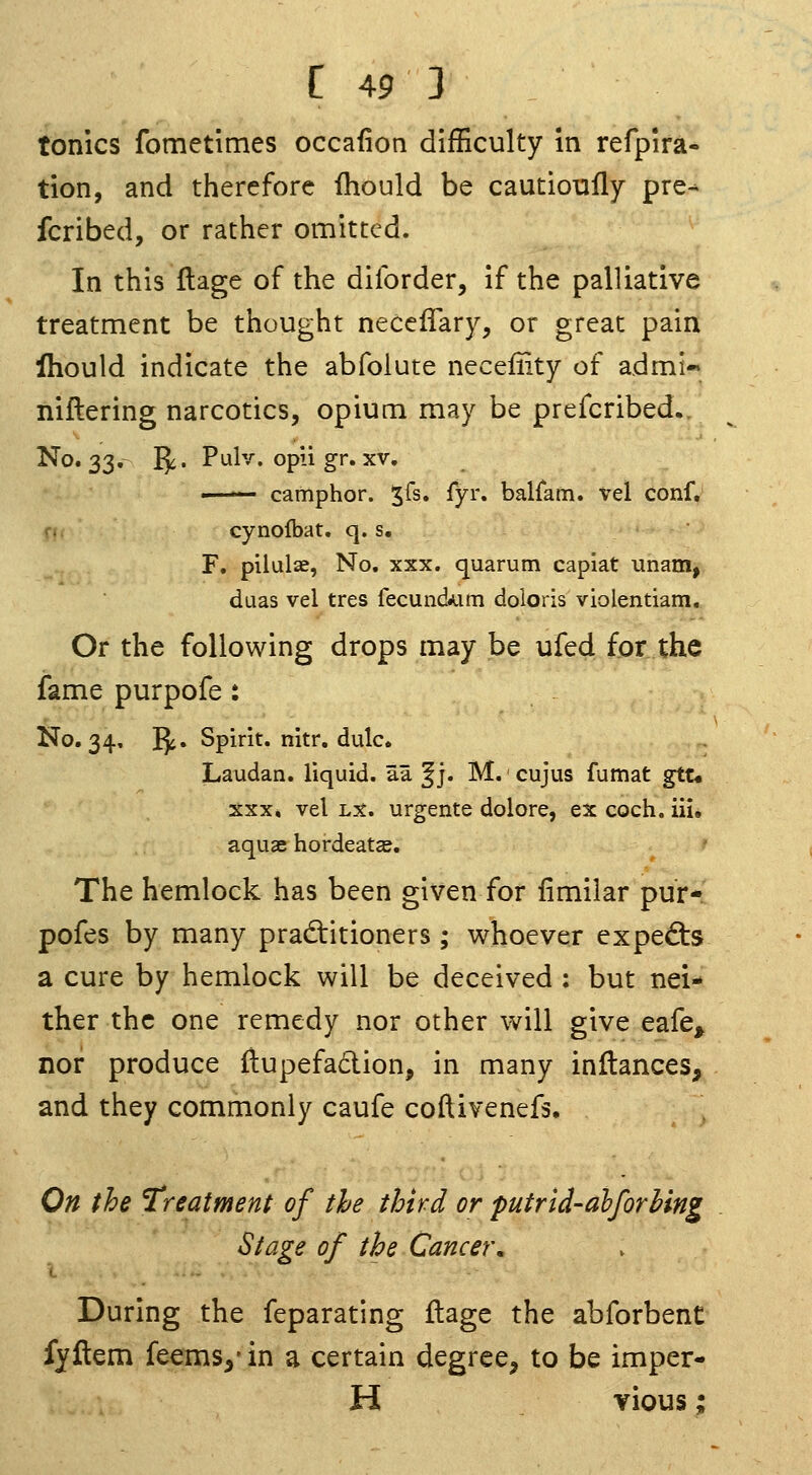 tonics fometimes occafion difficulty in refpira- tion, and therefore fhould be cautioufly pre- fcribed, or rather omitted. In this flage of the diforder, if the palliative treatment be thought necelTary, or great pain Ihould indicate the abfolute necefiity of admi- niftering narcotics, opium may be prefcribed.. No. 33,- I^i. Pulv. opii gr. XV, «— camphor. %[s, fyr. balfam. vel conf, cynofbat. q. s. F. pilulae, No. xxx. quarum capiat unam, duas vel tres fecund.Lim doloris violentiam.. Or the following drops may be ufed for the fame purpofe : No. 34, Jji. Spirit, nitr. dulc. Laudan. liquid, aa §j. M. cujus fumat gtu XXX* vel Lx. urgeiite dolore, ex coch. ill, aquae hordeatse. The hemlock has been given for fimilar pur- pofes by many prad:itioners; whoever exped:s a cure by hemlock will be deceived : but nei- ther the one remedy nor other will give eafe^ nor produce itupefaclion, in many inltances, and they commonly caufe coftivenefs. ', On the Treatment of the third or putrid-dhforhing Stage of the Cancer. During the feparating ftagc the abforbent fyftem feems^'in a certain degree^ to be imper- H vious: