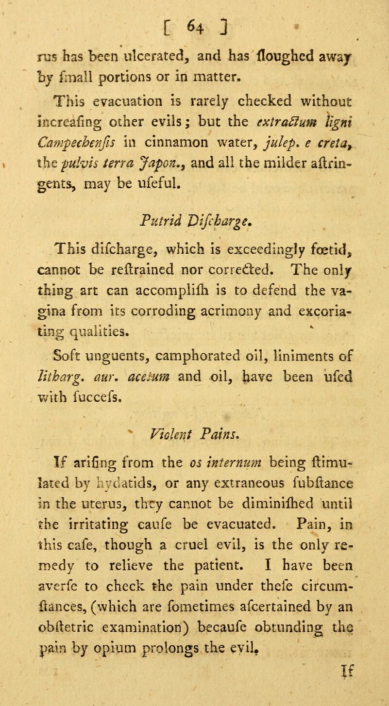 nis has been ulcerated, and has floughed away hy fmall portions or in matter. This evacuation is rarely checked without increafing other evils; but the extra5fum Ugni Cmnpechenfis in cinnamon water, julep, e creta, the puhis terra Japon,^ and all the milder aftrin- gents, may be ufeful. Putrid Vifcharge. This difcharge, which is exceedingly foetid, cannot be rellrained nor corretled. The only thing art can accomplilh is to defend the va- gina from its corroding acrimony and excoria- ting qualities. Soft unguents, camphorated oil, liniments of litbarg, aw\ acelum and oil, have been ufed with fuccefs. ^ Vtolent 'Pains, If arifing from the os internum being ftimu- lated by aydatids, or any extraneous fubftance in the uterus, they cannot be diminiihed until the irritating caufe be evacuated. Pain, in this cafe, though a cruel evil, is the only re- medy to relieve the patient. I have been averfe to check the pain under thefe circum- flances, (which are fometimes afcertained by an obftetric examination) becaufe obtunding the pain by opium prolongs the evil. If