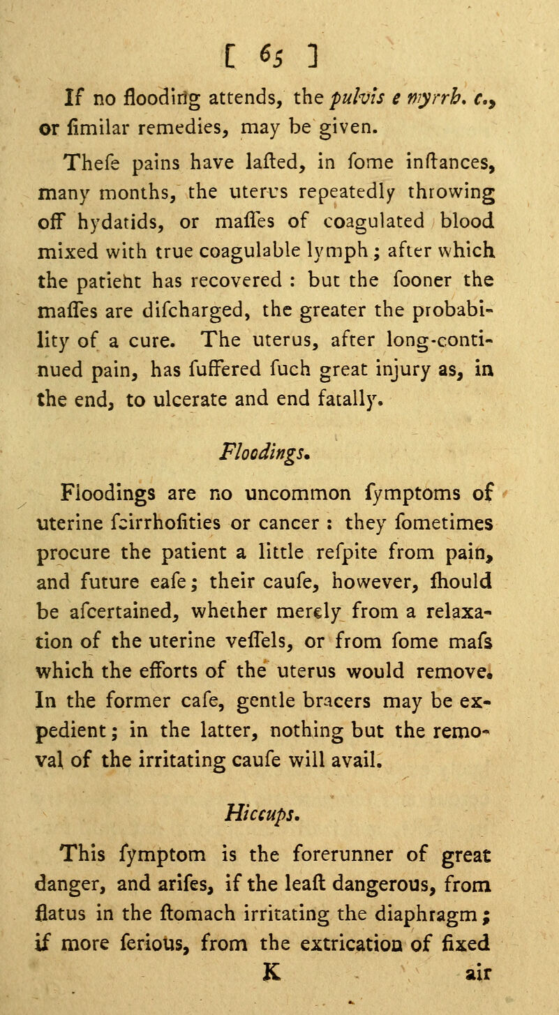 If no floodlrlg attends, the pulvis e wyrrb, f., or fimilar remedies, may be given. Thefe pains have lafted, in fome indances, many months, the uterus repeatedly throwing off hydatids, or malles of coagulated blood mixed with true coagulable lymph; after which the patieht has recovered : but the fooner the mafles are difcharged, the greater the probabi- lity of a cure. The uterus, after long-conti- nued pain, has fufFered fuch great injury as, in the end, to ulcerate and end fatally. Floodings. Floodings are no uncommon fymptoms of uterine fcirrhofities or cancer : they fometimes procure the patient a little refpite from pain, and future eafe; their caufe, however, fhould be afcertained, whether merely from a relaxa- tion of the uterine veflels, or from fome mafs which the efforts of the uterus would remove. In the former cafe, gentle bracers may be ex- pedient ; in the latter, nothing but the remo- val of the irritating caufe will avail. Hiccups, This fymptom is the forerunner of great danger, and arifes, if the lead dangerous, from flatus in the ftomach irritating the diaphragm ; if more ferious, from the extrication of fixed K air