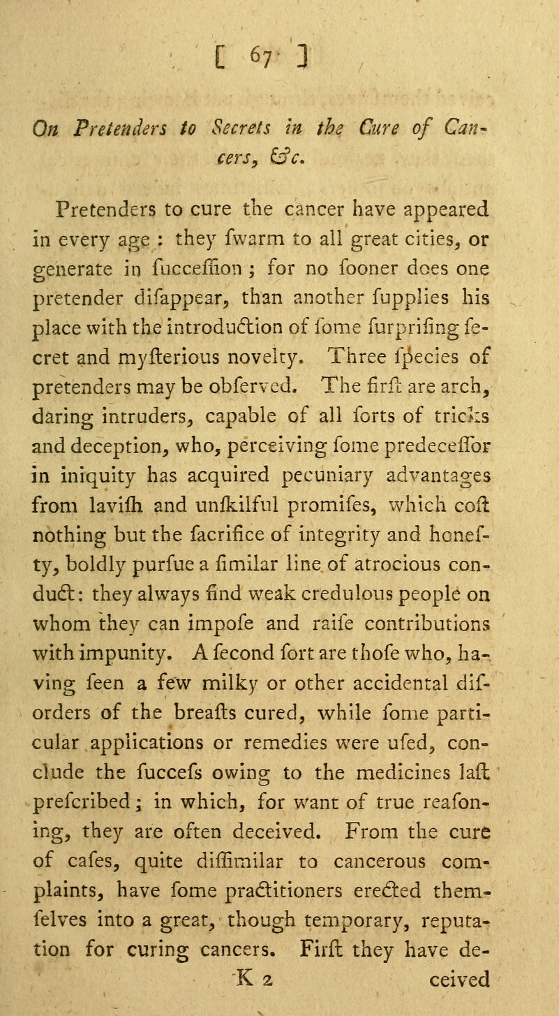 On Pretenders to Secrets in the Cure of Can- cerSy ^c. Pretenders to cure the cancer have appeared in every age : they fwarm to all great cities, or generate in fuccellion ; for no fooner does one pretender difappear, than another fupplies his place with the introduction of feme furpriiing fe- cret and myllerious novelty. Three f^ecies of pretenders may be obferved. The firfl: are arch, daring intruders^ capable of all forts of tricks and deception, who, perceiving fome predecelTor in iniquity has acquired pecuniary advantages from lavilh and unikilfui promifes, which cod nothing but the facrifice of integrity and hcnef- ty, boldly purfue a limilar line of atrocious con- dudt: they always find weak credulous people on whom they can impofe and raife contributions with impunity. A fecond fort are thofe who, ha- ving feen a few milky or other accidental dif- orders of the breafts cured, while fome parti- cular applications or remedies were ufed, con- clude the fuccefs owing to the medicines laft prefcribed j in which, for w^ant of true reafon- ing, they are often deceived. From the cure of cafes, quite diffimilar to cancerous com- plaints, have fome pradtitioners eredied them- felves into a great, though temporary, reputa- tion for curing cancers. Fiifl they have de- K 2 ceived