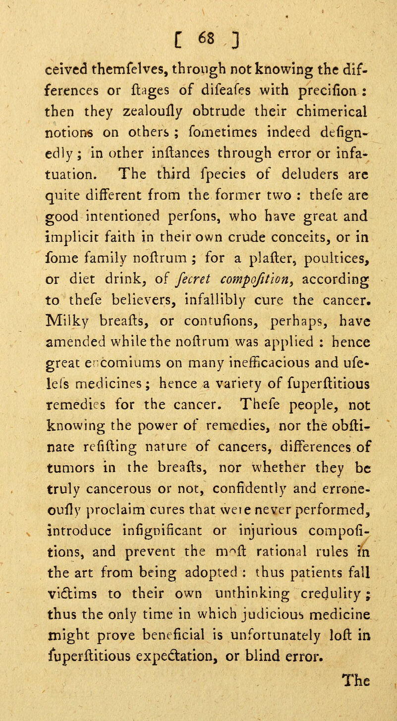 ceived themfelves, through not knowing the dif- ferences or flages of difeafes with precifion : then they zealoully obtrude their chimerical notions on others ; fometimes indeed defign- edly; in other inftances through error or infa- tuation. The third fpecies of deluders are quite different from the former two : thefe are good intentioned perfons, who have great and implicit faith in their own crude conceits, or in fome family noflrum ; for a plafler, poultices, or diet drink, of fecret compofition^ according to thefe believers, infallibly cure the cancer. Milky breails, or contufions, perhaps, have amended while the noftrum was applied : hence great ercomiums on many inefficacious and ufe- le(s medicines; hence a variety of fuperflitious remedies for the cancer. Thefe people, not knowing the power of remedies, nor the obfli- nace refilling nature of cancers, differences of tumors in the breafls, nor whether they be truly cancerous or not, confidently and errone- oullv proclaim cures that weie never performed, introduce infigoificant or injurious compofi- tions, and prevent the m'^ft rational rules in the art from being adopted : thus patients fall vidims to their own unthinking credulity; thus the only time in which judicious medicine, might prove beneficial is unfortunately loft in luperftitious expedtation, or blind error. The