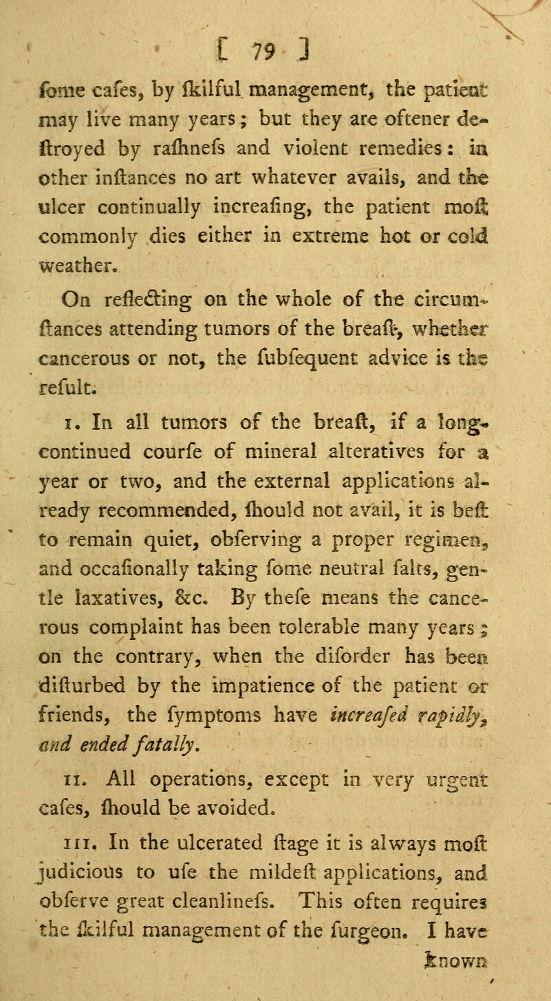 fome cafes, by Ikilful management, the paticat may live many years; but they are oftener de- ftroyed by raihnefs and violent remedies: ia other inftances no art whatever avails, and the ulcer continually increaiing, the patient moft commonly dies either in extreme hot or cold weather. On refleding on the whole of the circum- {lances attending tumors of the breaiV, whether cancerous or not, the fubfequent advice is the refult. I. In all tumors of the bread, if a long^ continued courfe of mineral alteratives for a year or two, and the external applications al- ready recommended, Ihould not avail, it is beii to remain quiet, obferving a proper regimen, and occaiionaliy taking fome neutral falts, gen- tle laxatives, &c. By thefe means the cance-- rous complaint has been tolerable many years ; on the contrary, when the diforder has bcQFt difturbed by the impatience of the patient or friends, the fymptoms have increajed rapdly^ mid ended fatally, II. All operations, except in very urgent cafes, fhould be avoided. III. In the ulcerated flage it is always moft judicious to ufe the mildell applications, and obferve great cleanlinefs. This often requires the Ikilful management of the furgeon. I have ^nown