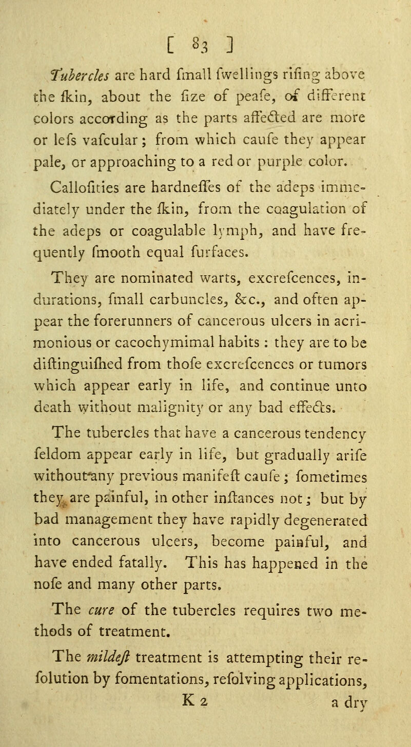 Tubercles are hard fmall fwellings rifing above the fkin, about the fize of peafe, of different colors according as the parts affeded are more or lefs vafcular; from which caufe they appear pale, or approaching to a red or purple color. Callofities are hardneffes of the adeps imme- diately under the ikin, from the coagulation of the adeps or coagulable b;mph^ and have fre- quently fmooth equal furfaces. They are nominated warts, excrefcences, in- durations, fmall carbuncles^ &c., and often ap- pear the forerunners of cancerous ulcers in acri- monious or cacochymimal habits: they are to be diftinguifhed from thofe excrefcences or tumors which appear early in life, and continue unto death without malignity or any bad effedlis. The tubercles that have a cancerous tendency feldom appear early in life, but gradually arife withoufany previous manifeft caufe ; fometimes thej^are painful, in other inilances not; but by bad management they have rapidly degenerated into cancerous ulcers, become paiaful, and have ended fatally. This has happeaed in the nofe and many other parts. The cure of the tubercles requires two me- thods of treatment. The mildefi treatm.ent is attempting their re- folution by fomentations, refolving applications, K 2 a drv