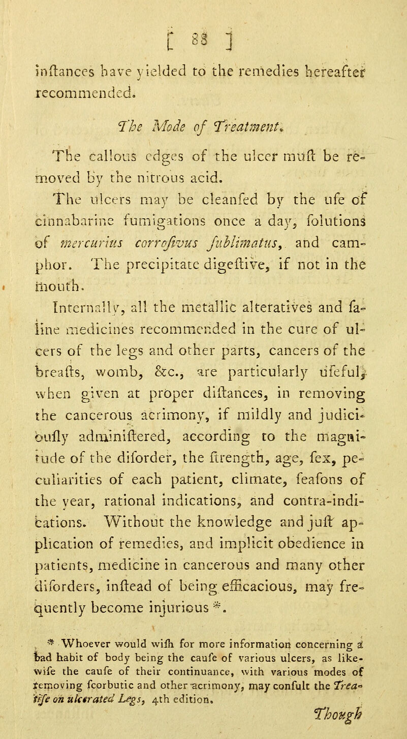 L 82 ] indanccs have yielded to the remedies hereafter recommended. 'I'he Mode of 'Treatments The callous cdg-cs of the ulcer mud be re° o moved By the nitrous acid. The ulcers may be cleanfed by the ufe of cinnabarinc fumigations once a day^ folutions of mercurkis corrDJtvus JuhlimatuSy. and cam- phor. The precipitate digeftiVe, if not in the mouth. Internalh^, all the metallic alteratives and fa= line medicines recommended in the cure of ul- cers of the legs and other parts, cancers of the breads, womb, ^cc, are particularly ufeful/ when given at proper diilances, in removing the cancerous acrimony, if mildly and judici- bully adminiftered, according to the magni- tude of the diforder, the ftrength, age, fex, pe- culiarities of each patient, climate, feafons of the year, rational indications, and contra-indi- bations. Without the knowledge and juff ap= plication of remedies, and implicit obedience in patients, medicine in cancerous and many other diforders, inftead of being efficacious, may fre- quently become injurious *. * Whoever would wiih for more information concerning H Ibad habit of body being the caufe of various ulcers, as like- wife the caufe of their continuance, with various modes of J-eifioving fcorbutic and other acrimony, mayconfult the 2r^dE° 'tfje oh ukerated Legs, 4th edition. Though