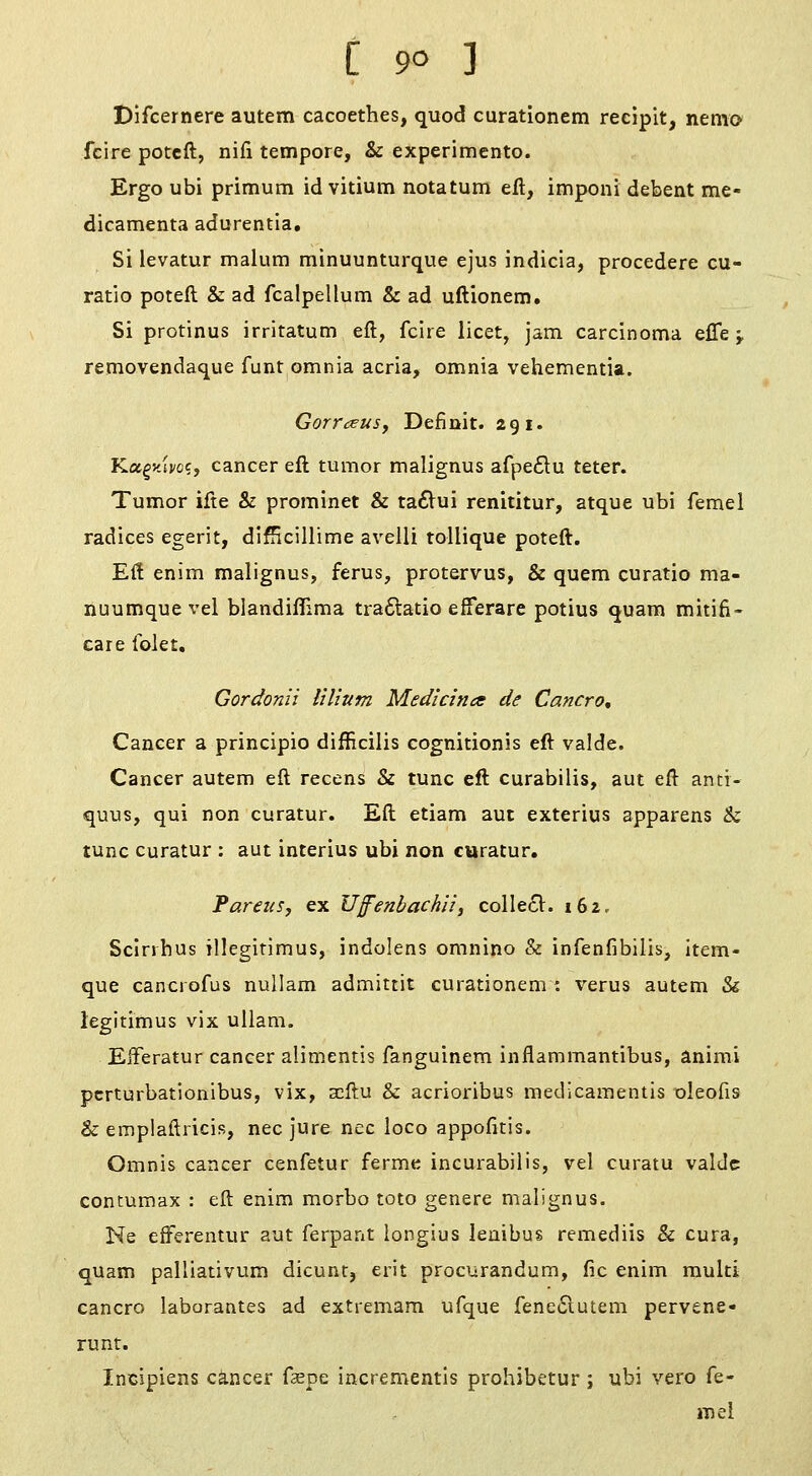 Difcernere autem cacoethes, quod curationem recipit, nemo fcire potcft, nifi tempore, & experimento. Ergo ubi primum id vitium notatum eft, imponi debent me- dicamenta adurentia. Si levatur malum minuunturque ejus indicia, procedere cu- ratio poteft & ad fcalpellum & ad uftionem. Si protinus irritatum eft, fcire licet, jam carcinoma effe j. removendaque funt omnia acria, omnia vehementia. Gorr^euSf Definit. 291. Kagvjj/ce, cancer eft tumor malignus afpedu teter. Tumor ifte & prorainet & ta6Vui renititur, atque ubi femel radices egerit, difHcillime avelli tollique poteft. Eft enim malignus, ferus, protervus, & quern curatio ma- nuumquevel biandiflima tra6latio efferare potius quam mitifi- care Iblet, Gordonii iilium Medicines de Cancro, Cancer a principio difficilis cognitionis eft valde. Cancer autem eft recens & tunc eft curabilis, aut eft antr- quus, qui non curatur. Eft etiam aut exterius apparens & tunc curatur : aut interius ubi non curatur. 'Parens, ex Uffenbachii, colIe61:. 162, Sclrrhus illegitimus, indolens omnino & infenfibiiis, item- que cancrofus nullam admittit curationem : verus autem & legirimus vix ullam. EfFeratur cancer alimentis fanguinem inflammantibus, anirai pcrturbationibus, vix, scftu & acrioribus medicamentis oleofis & emplaftricis, nee jure nee loco appofitis. Omnis cancer cenfetur ferme incurabilis, vel curatu valJc contumax : eft enim morbo toto genere malignus. Ne efFerentur aut ferpant longius leaibus remediis & cura, qUam palliativum dicunt, erit procurandum, fie enim multi cancro laborantes ad extremam ufque feneiSlutem pervene- runt. Incipiens cancer fsepe incrementis prohibetur ; ubi vero fe- mel