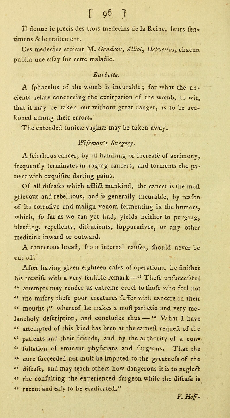 ll donne le precis des trois medecins de la Relne, leurs ferl- timens & le traitement. Ces medecins etoient M. Gendroriy Alliot^ Helvetius, chacun publia une efiay fur cette maladie; Barbette. A fphacelus of the womb is incurable; for what the an-' cients relate concerning the extirpation of the womb, to wit, that it may be taken out without great danger, is to be ree« koned among their errors. The extended tunicas vaginae may be taken away, Wifeman's Surgery. A fcirrhous cancer, by ill handling or increafe of acrimony, frequently terminates in raging cancers, and torments the pa- tient with exquifite darting pains. Of all difeafes which affli6l mankind, the cancer is the molt grievous and rebellious, and is generally incurable, by reafon of its corrofive and malign venom fermenting in the humors, which, fo far as we can yet find, yields neither to purging, bleeding, repellents, difcutients, fuppuratives, or any other medicine inward or outward. A cancerous breaft, from internal caufes, fhould never be cut off. After having given eighteen cafes of operations, he finifhes his treatife with a very fenfible remark—'* Thefe unfuccefsful *' attempts may render us extreme cruel to thofe who feel not *' the mifery thefe poor creatures fufFer with cancers in their  mouths j'* whereof he makes a mofl pathetic and very me- lancholy defcription, and concludes thus— What I have «* attempted of this kind has been at the earneft requeft of the *' patients and their friends, and by the authority of a con ** fultation of eminent phyficians and furgeons. That the '< cure fucceeded not muft be imputed to the greatnefs of the ** difeafe, and may teach others how dangerous it is to neglefl *« the confulting the experienced furgeon while the difeafe is ** recent and eafy to be eradicated.