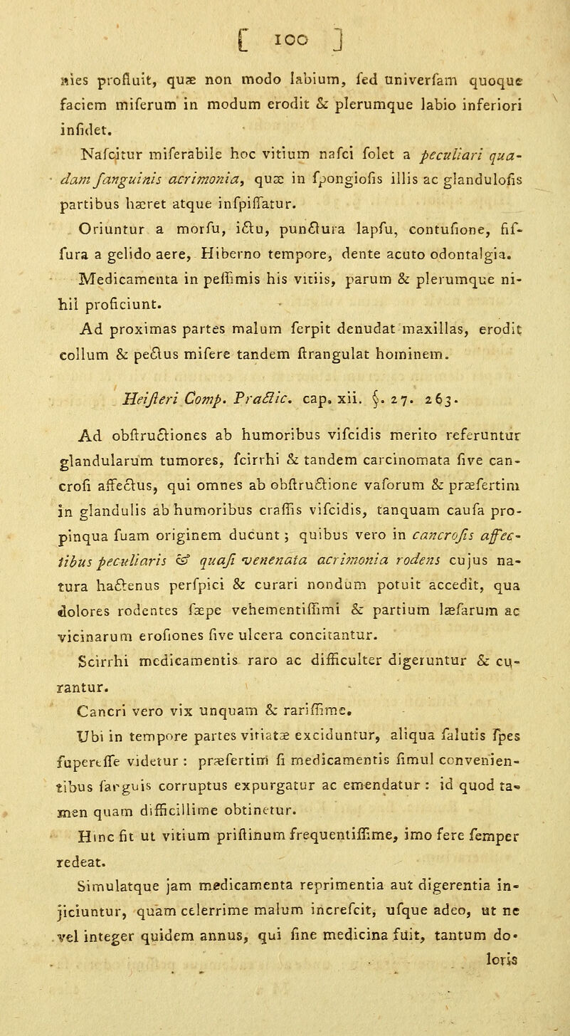 aies profluit, quae non modo labium, fed univerfam quoque faciem miferum in modum erodit Sc plerumque labio inferiori infidet. Nafcitur miferabile hoc vitium nafci folet a peculiari qua- darn fanguinis acrimonia, quae in fpongiofis illis ac glandulofis partibus hscret atque infpifTatur. Oriuntur a morfu, i6tu, pun6lura lapfu, contufione, fif- fura a gelido aere, Hiberno tempore, dente acute odontalgia. Medicamenta in peffimis his vitiis, parum & plerumque ni- hil proficiunt. Ad proximas partes malum ferpit denudat maxillas, erodi^ collum & pe6lus mifere tandem ftrangulat hominem, Heijleri Comp. PraSiic. cap, xii. §.27. 263. Ad obftru^tiones ab humoribus vifcidis merito referuntur glandularum tumores, fcirrhi & tandem carcinomata five can- crofi affeclusj qui omnes ab obflruftione vaforum & praefertim in glandulis ab humoribus craffis vifcidis, tanquam caufa pro- pinqua fuam originem ducunt; quibus vero in ca^tcrojis affec- Ubus peculiarh cf quaji venenata acrhnonia rodens cujus na- tura haftenus perfpici & curari nondum potuit accedit, qua Dolores rodentes faepe vehementiffimi & partium Icefarum ac vicinarum erofiones five ulcera concitantur. Scirrhi medicamentis rare ac difHculter digeruntur St cu- rantur. Cancrl vero vix unquam & rariifirae, Ubi in tempore partes vitiatse exciduntur, allqua falutis Tpes fupertffe videtur : prsefertini fi medicamentis fimul convenien- tibus farguis corruptus expurgatur ac emendatur : id quod ta- men quam difiicillime obtinetur. Hmcfit ut vitium priftinum frequentiffime, imo fere Temper redeat. Simulatque jam medicamenta reprimentia aut digerentia in- jiciuntur, quam celerrime malum iricrefcit, ufque adeo, ut ne vel integer quidem annus, qui fine medicina fuit, tantum do* loris