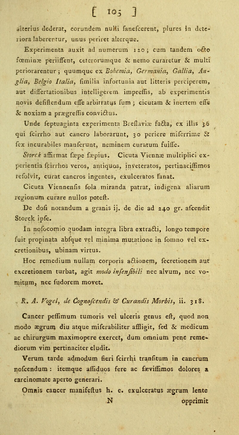 aitcrius deJerat, eorundem nuHi fanefcerent, plures in dcte- riora laberer.rur, unus perlret akerque. Experimenta auxit ad numerum 120; cum tandem o6to foemincne periilTent, ceterorumque & nemo curaietur & multi periorarentur j quumque ex Bohemia, Germanla^ Gallia, An- glia, Belgio Italia, fimilia infortunia aut litteris perciperem, aut differtationibus intelligeiem impreffis, ab experimentls novis defiftendum efle arbitrates fum ; cicutam & inertera elTe & noxiam a praegreffis convitlus. Unde feptuaginta experimenta Breflavise fa£la, ex iilis 36 qui fcirrho aut cancro laborarunt, 30 periere miferrime & fex incurabiies manferunt, neminem curatum fuiffc. Storck affirmat faepe facpius. Cicuta Vienna^ multiplicl ex- perientia feirrhos veros, antiqUos, inveteratos, pertinaciffimos fefolvit, ciirat cancros ingentes, exulceratos fenat. Cicuta Viennenfis fola miranda patrat, indigena aliarum regionum curare nullos poteft. De doll notandum a granis ij. de die ad 240 gr. afcendit Storck ipfe. in nofocomio quodam integra libra extra6li, longo tempore fuit propinata abfque vel rninima niutatione ia fomno vel ex- cretionibus, ubinam virtus. Hoc remedium nullana corporis aftionem, fecretionem aut excretionem turbat, agit modo infenjibili nee alvum, nee vo- rait^m, nee fudorem movet. R, A. Vogel, de Cognofcendis cs' Curandis Mortis, ii. 318. Cancer peffimum tumoris vel ulceris genus eft, quod non. rtiodo aegrurai diu atque miferabiliter affligit, fed & medicum ac chirurgum maxiraopere exercet, dum omnium pene reme- diorum vim pertinaciter eludit. Verum tarde admodum fieri fcirrhi tranfitum in caucrum nofcendura: itemque affiduos fere ac faeviffimos dolores a earcinomate aperto generari. Omnis cancer manifeftus h. e. exulceratus aegrum lente N opprimit