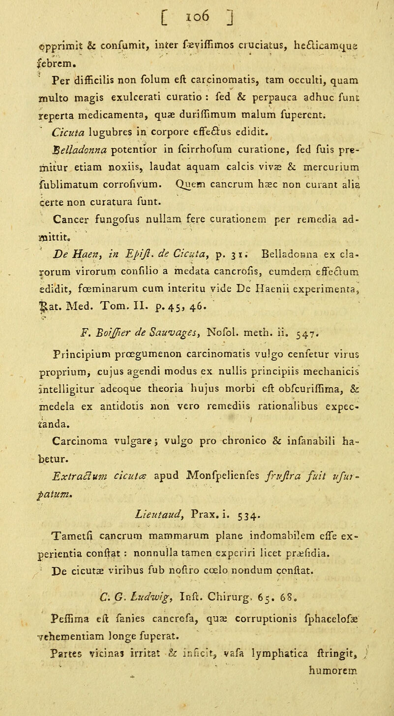 ^ [ io6 ] «?ppnmlt & confumit, inter fieviflimos ciuciatus, heflicamtj^ua febrcm. Per difficilis non folum eft carcinomatis, tarn occulti, quam multo magis exulcerati curatio : fed & perpauca adhuc funt reperta medicamenta, quae duriflimum malum fuperent. Cicuta lugubres in corpore effe^iius edidit. belladonna potentior in fcirrhofum curatione, fed fuis pre- ijiitur etiam noxiis, laudat aquam calcis vivs & mercurium fublimatum corrofivum. Quem cancrum hsec non cuiant alia certe non curatura funt. Cancer fungofus nullam fere curationem per remedia ad- mittito ' De Haen, in Epiji. de Cicuta^ p. 31; Belladonna ex cla- rorum virorum confilio a medata cancrofis, eumdem eifeclum edidit, foeminarum cum interitu vide De Haenii experimenta, |lat. Med. Tom. II. p.45, 46. F. BorJJier de Sawvages^ Nofol. meth. ii, 547. Principium prcegumenon carcinomatis vulgo cenfetur virus proprium, cujus agendi modus ex nuUis principiis mechanicis intelligitur adeoque theoria hujus morbi eft obfcuriffima, & medela ex antidotis non vero remediis rationalibus expec- t'anda. ' Carcinoma vulgare 5 vulgo pro chronico & infanabili ha- betur. ExtraHum cicutce apud Monfpelienfes frujira fuit ufur- patum, Lleutaud, Prax, i. 534. Tametfi cancrum mammarum plane indomabilem effe ex- perientia conftat : nonnuila tamen experiri licet pr^efidia. De cicutae viribus fub noftro ccelo nondum ccnftat. C. G, Ludwig, Inft. Chirurg. 65. 68, Peffima eft fanies cancrofa, qua corruptionis fphacelofae •^/chementiam longe fuperat. partes vicinal irritat h inncitj vafa lymphatica ftringit, } humor em