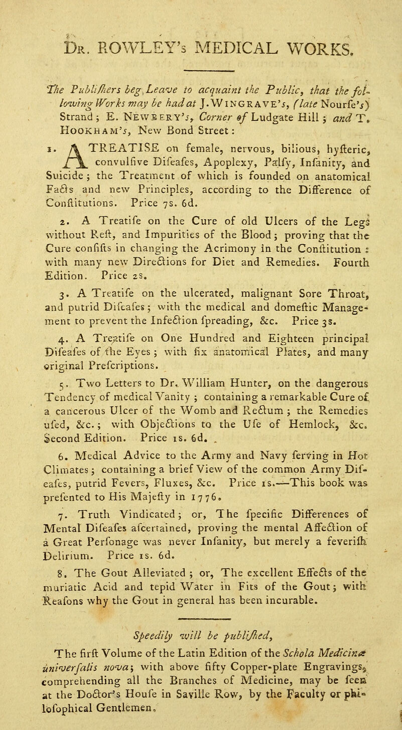 Dr. ROWLEY'S MEDICAL WORKS. 'the Tubli/hers beg,Leave to acquaint the Public, that the fot- lo'wing Works may be had at J.WiNGRAVE'i, (late Nourfe'j) Strand; E. Newbery'^, Corner «/Ludgate Hill ; and T, HookhamV, New Bond Street: I. \ TREATISE on female, nervous, bilious, hylleric, £\^ convulfive Difeafes, Apoplexy, Palfy, Infanity, and Suicide ; the Treatment of which is founded on anatomical Fafts and new Principles, according to the Difference of Conflitutions. Price 7s. 6d. 2. A Treatife on the Cure of old Ulcers of the Legs without P.eft, and Impurities of the Blood; proving that the Cure confifts in changing the Acrimony in the Conilitution i with many new Dire£iions for Diet and Remedies. Fourth Edition. Price 2s. 3. A Treatife on the ulcerated, malignant Sore Throat, and putrid Difeafes; with the medical and domeftic Manage- ment to prevent the Infe6lion fpreading, &c. Price 3s. 4. A Tre^Jtife on One Hundred and Eighteen principal Difeafes of the Eyes ; with fix anatomical Plates, and many original Prefcriptions. 5. Two Letters to Dr. William Hunter, on the dangerous Tendency of medical Vanity ; containing a remarkable Cure o£ a cancerous Ulcer of the Womb and Pvcflum j the Remedies ufed, &:c.; with Objeftions to the Ufe of Hemlock, &c. Second Edition. Price is. 6d. , 6. Medical Advice to the Army and Navy fer'S'ing in Hot Climates j containing a brief View of the common Army Dif- eafes, putrid Fevers, Fluxes, &c. Price is.—This book was prefented to His Majefty in 1776. 7. Truth Vindicated; or, The fpecific Differences of Mental Difeafes afcerrained, proving the mental AfFe£lion o£ a Great Perfonage was never Infanity, but merely a feverilh Delirium. Price is. 6d. 8. The Gout Alleviated ; or, The excellent Effefls of the muriatic Acid and tepid Water in Fits of the Gout; with Reafons why the Gout in general has been incurable. Speedily 'will be publijhedy The firft Volume of the Latin Edition of the Schola Medicines uni'uerfalis no'va\ with above fifty Copper-plate Engravings^ comprehending all the Branches of Medicine, may be feeu at the Do6lor's Houfe in Saville Row, by the Faculty or pki* lofophical Gentlemen,