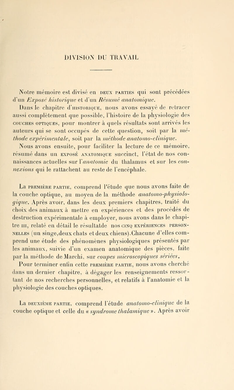 iDIVISION DU TRAVAIL Notre mémoire est divisé en deux parties qui sont précédées d'an Exposé historique et dun Résumé anatomique. Dans le chapitre d'HisTORiouE, nous avons essayé de retracer aussi complètement que possible, l'histoire de la physiologie des COUCHES OPTIQUES, pour montrer à quels résultats sont arrivés les auteurs qui se sont occupés de cette question, soit par la mé- thode expérimentale^ soit par la méthode anatomo-cl inique. Nous avons ensuite, pour faciliter la lecture de ce mémoire, résumé dans un exposé anatomique succinct, l'état de nos con- naissances actuelles sur \anatomie du thalamus et sur les con- nexions qui le rattachent au reste de l'encéphale. La première partie, comprend Pétude que nous avons faite de la couche optique, au moyen de la méthode anatomo-phijsiolo- gique. Après avoir, dans les deux premiers chapitres, traité du choix des animaux à mettre en expériences et des procédés de destruction expérimentale à employer, nous avons dans le chapi- tre m, relaté en détail le résultatde nos cinq expériences person- nelles (un singe,deux chats et deux chiens).Chacune d'elles com- prend une étude des phénomènes physiologiques présentés par les animaux, suivie d'un examen anatomique des pièces, faite par la méthode deMarchi, sur coupes microscopiques sériées. Pour terminer enfin cette première partie, nous avons cherché dans un dernier chapitre, à dégager les renseignements ressor- tant de nos recherches personnelles, et relatifs à l'anatomie et la physiologie des couches optiques. La deuxième partie, comprend l'étude anatomo-clinique de la couche optique et celle du « syndrome thalamique ». Après avoir