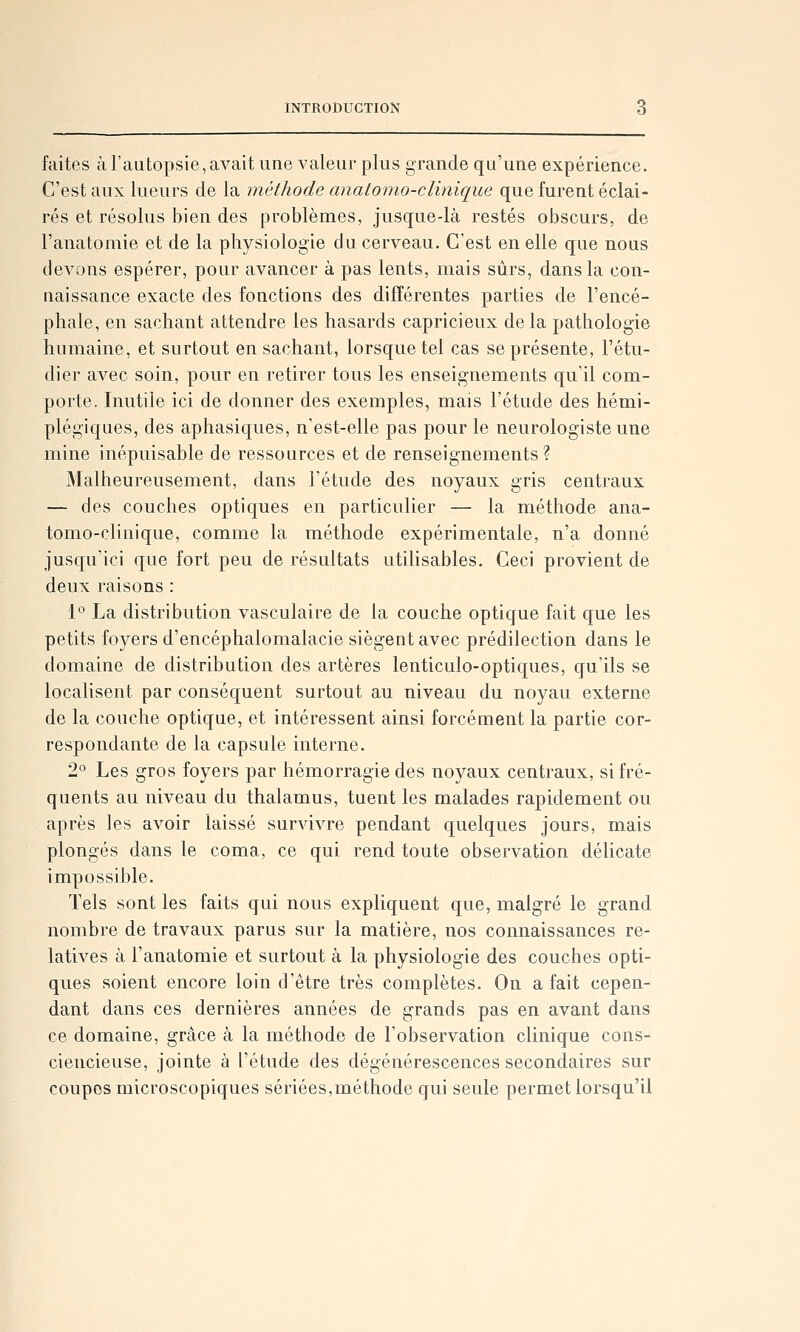 faites à l'autopsie, avait une valeur plus grande qu'une expérience. C'est aux lueurs de la méthode anatomo-cUnique que furent éclai- rés et résolus bien des problèmes, jusque-là restés obscurs, de l'anatomie et de la physiologie du cerveau. C'est en elle que nous devons espérer, pour avancer à pas lents, mais sûrs, dans la con- naissance exacte des fonctions des différentes parties de l'encé- phale, en sachant attendre les hasards capricieux delà pathologie humaine, et surtout en sachant, lorsque tel cas se présente, l'étu- dier avec soin, pour en retirer tous les enseignements qu'il com- porte. Inutile ici de donner des exemples, mais l'étude des hémi- plégiques, des aphasiques, n'est-elle pas pour le neurologiste une mine inépuisable de ressources et de renseignements? Malheureusement, dans l'étude des noyaux gris centraux — des couches optiques en particulier — la méthode ana- tomo-clinique, comme la méthode expérimentale, n'a donné jusqu'ici que fort peu de résultats utilisables. Ceci provient de deux raisons : 1° La distribution vasculaire de la couche optique fait que les petits foyers d'encéphalomalacie siègent avec prédilection dans le domaine de distribution des artères lenticulo-optiques, qu'ils se localisent par conséquent surtout au niveau du noyau externe de la couche optique, et intéressent ainsi forcément la partie cor- respondante de la capsule interne. 2° Les gros foyers par hémorragie des noyaux centraux, si fré- quents au niveau du thalamus, tuent les malades rapidement ou après les avoir laissé survivre pendant quelques jours, mais plongés dans le coma, ce qui rend toute observation délicate impossible. Tels sont les faits qui nous expliquent que, malgré le grand nombre de travaux parus sur la matière, nos connaissances re- latives à l'anatomie et surtout à la physiologie des couches opti- ques soient encore loin d'être très complètes. On a fait cepen- dant dans ces dernières années de grands pas en avant dans ce domaine, grâce à la méthode de l'observation clinique cons- ciencieuse, jointe à l'étude des dégénérescences secondaires sur coupes microscopiques sériées,méthode qui seule permet lorsqu'il