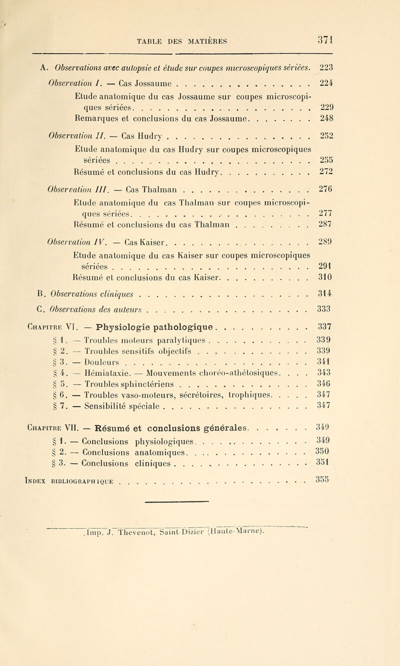 A. Observations avec autopsie et élude sur coupes microscopiques sériées. 223 Observation I. — Cas Jossaume 224 Etude anatomique du cas Jossaume sur coupes microscopi- ques sériées 229 Remarques et conclusions du cas Jossaume 248 Observation II. — Cas Hudry 252 Etude anatomique du cas Hudry sur coupes microscopiques sériées 255 Résumé et conclusions du cas Hudry. 272 Observation 111. — Cas Thalman 276 Etude anatomique du cas Thalman sur coupes microscopi- ques sériées . . , 277 Résumé et conclusions du cas Thalman 287 Observation IV. — Cas Kaiser 289 Etude anatomique du cas Kaiser sur coupes microscopiques sériées 29t Résumé et conclusions du cas Kaiser 310 B, Observations cliniques 314 C. Observations des auteurs 333 Chapitre VI. — Physiologie pathologique 337 § 1. — Troubles moteurs paralytiques 339 § 2. — Troubles sensitifs objectifs 339 § 3. — Douleurs 341 § 4. — Hémiataxie. — Mouvements choréo-athétosiques. . . . 343 § 5. — Troubles sphinctériens 346 §6. —Troubles vaso-moteurs, sécrétoires, trophiques 347 7. — Sensibilité spéciale 347 Chapitre VII. — Résumé et conclusions générales 349 §1. — Conclusions physiologiques. . 349 § 2. — Conclusions anatomiques 350 § 3. — Conclusions cliniques 351 Index bibliographique 355 .Imp. J. Thevenot, Saint-Dizier (Haute-Marne).