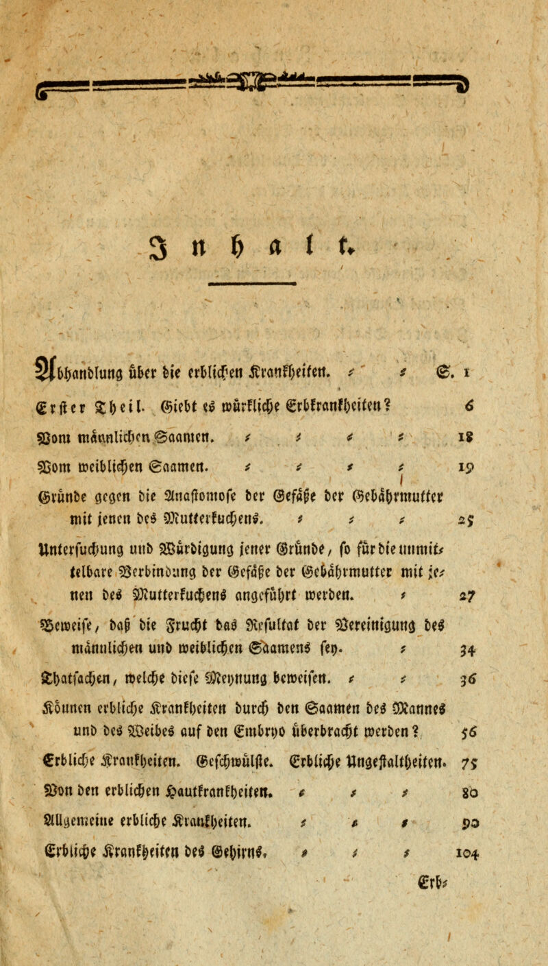 :3aS&SE3& 3 n & a i u $Jb&<mbfotifl über He er&licf en JJranf&eifett. * * (Erfltcr S&cil. ©tebt t* wörflic&e grbfrcmffceifett? fßom tn^nlicficn <3aamen. t t < * 93om weiblichen ©aamen. * * * * ©runbe ci^cn »?te 2Jnafh>mofe ber ©efafie ber (Seba&rmuffer mit jenen be$ SOiutteifucOen*. * * * ttnterfucfjung unb 2Burbt9uncj jener @rßnt>^/ fo färbte mittut* feibare sgcrbiuöung ber ©efäfje ber ©e&a&rmutter mit je* neu be$ 3Kutterfuc£en$ angeführt werbe«. > sSeweife, bau bte 5ru$t ba$ Sxefulfat ber Stoeimguttg be$ ttidnnlic&en unb weibltc&en ©Samens fei>- * £I>citfac!jen, melcf;e biefe 9J?ei)tturid beweifen. * * Äotmen erbliche Äranfbeiten bureft bett ©aamen be$ SKanne* unb be$ SBeibeS auf ben €mbrt)ö fiberbracfjt werben? €rbltcf;e $rattfl)citen. ©cfc^ttuljJe* €rbli#e ttnaeftalt&eiten. 75 fßon ben erblichen j&autfranfyeifetu * * * io allgemeine erblic&e Ätatifi;eitem * * # pa £rbli#e Äranf&eitw bei (Se&irn*» > * * 104 «. 1 15? 2$