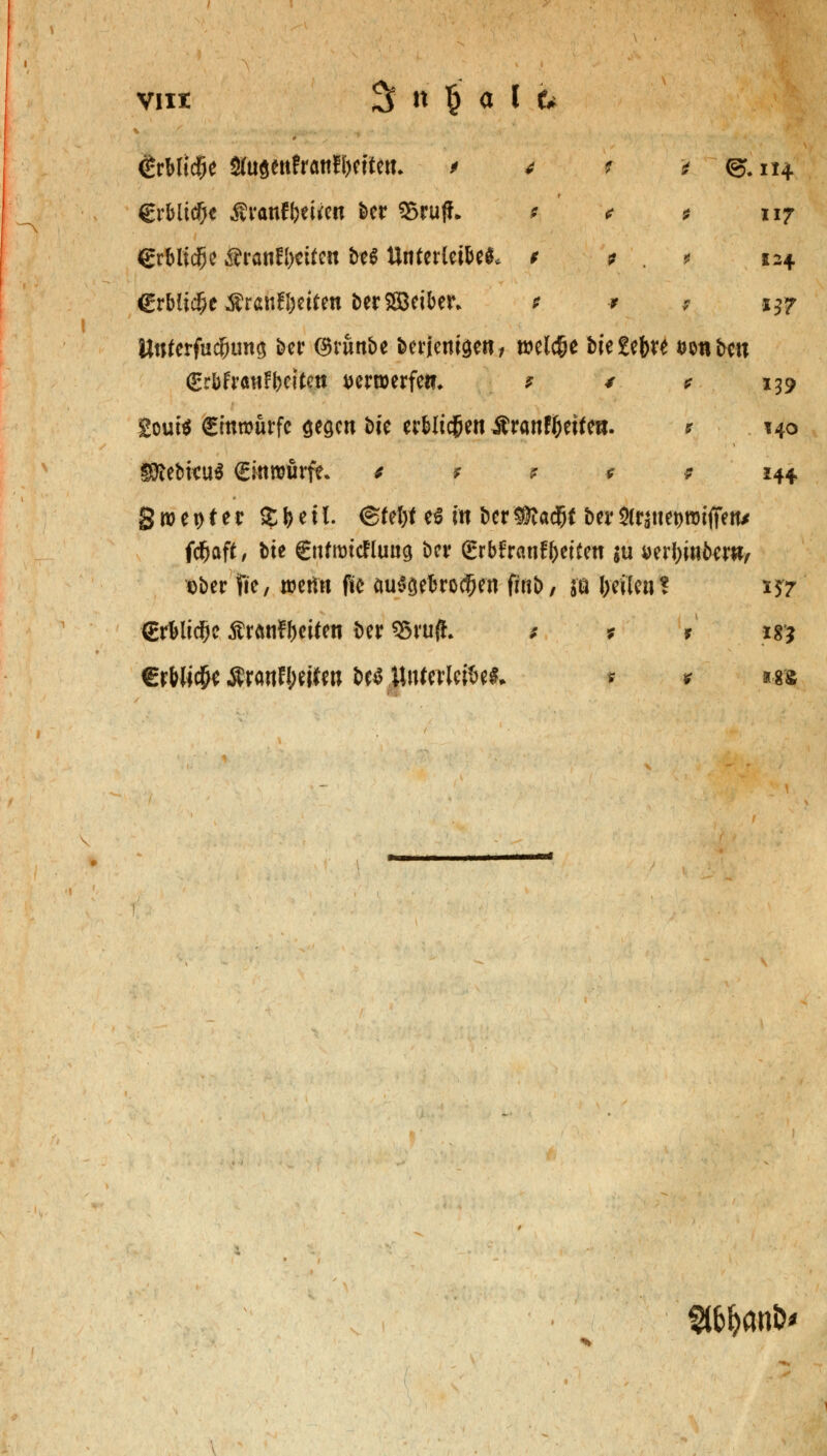 #rtfic8e Öfugenfranfbeiten* > 4 i i <g,ii4 €rbltc?)e Äranf beiden t>er 23ru|L * * * 117 erbliche Äranfbdfcn t>e^ Unterleib t ? . * 124. €rbii$e Arbeiten berSBeiben t * 7 iyr Untevfufyuw Ht ©runbe berienigen/ welche biedre wtibcu gr6franfbeitc.it tferroerfe«, * / * 139 2out$ Cmmurfc gegen bie erblichen ifranffcetfe«- it 140 SRebkuS ginrourfc * * * 0 9 144 g m e t> t e r $ b e t1. ©feljf es in ber 3fta$l ber Ätane&imffen* fcfjaft, bte gttfrotcfluug ber grbfranfbeiten $u aerbrnbew, t)ber fte, mm fte cmSgeferodEJen finb, &a J>efien! 157 grblidbc Äranfbeifen t>er 95ruft * * r *g? €rW*c$e Äranflwten bes Unterleibes* * * m £&&an&*