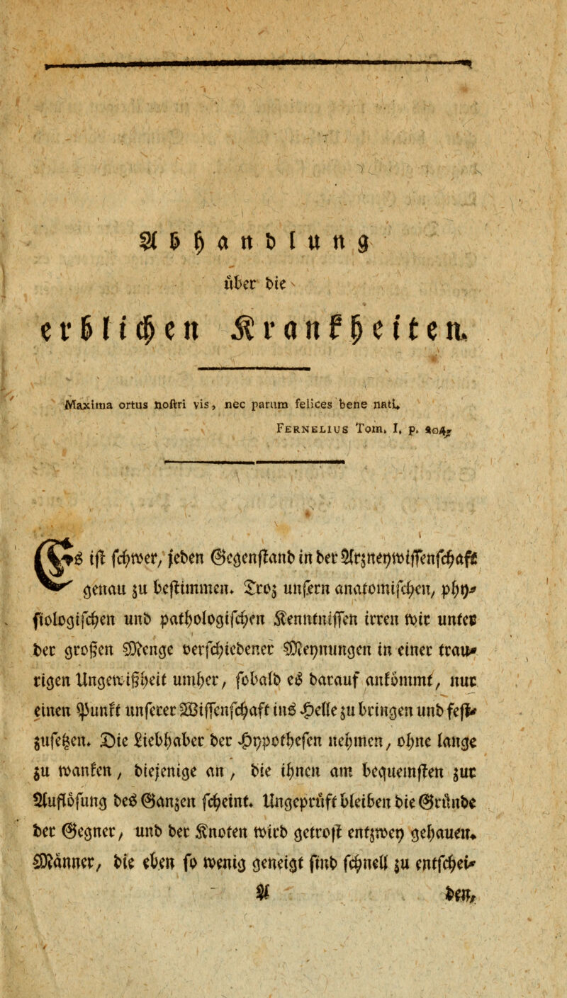 uhcv bic e v S M cf> e n Mvantfytitzti, Maxima ortus noftri vis, nee parum felices bene natU Fernelius Tom» I, p* $©4,. ^ ifl fetter, |eben Ocöcnflanb tri ber SCrsnet>Vbiffenfc^af5ß genau ju feeftimmeiu Sroj unfern anatomtjtycit, pf)t)* ftologifcfyen unb pat^ologifc^eu Senntmffen irren mir untes fcer großen S9?enge t>erfd)tebener SOJepmmgeu in einer trau» rigen Ungetvif?i)eit umfccr, fbbalb e$ barauf ankommt, nus einen *}5unf t unferer äBiffenfc^aff ini £efle ju bringen unb feji* jufe^en. £)ie £tebf)aber ber JpypQtfytfm nehmen, oI;ne lange ju saufen, biejenige an, ik ifymn am bequemten juc Stuflofung beö@anjen fc^eint Ungeprüft bleiben bie@rünbe ber ©egner, unb ber knoten ttirb getrofl cnfjn>et> genauem SÄänner, bie eben fo wenig geneigt fmb fc^neK ju mtfäfc