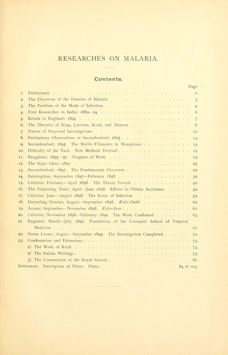 Contents. Page 1. Preliminary ■ I 2. The Discovery of the Parasite of Malaria 3 3. The Problem of the Mode of Infection 4 4. First Researches in India: 1S89—94 6 5. Return to England: 1894 7 6. The Theories of King, Laveran, Koch, and Manson 8 7. Nature of Proposed Investigations 12 8. Preliminary Observations at Secunderabad; 1895 13 9. Secunderabad; 1895. The Motile Filaments in Mosquitoes 14 10. Difficulty of the Task. New Methods Devised 15 11. Bangalore: 1895—97- Progress of Work 19 12. The Sigur Ghat: 1897 25 13. Secunderabad; 1897. The Fundamental Discovery 29 14. Interruption; September 1897—February 1898 39 15. Calcutta; February—April 1898. The Theory Proved 42 16. The .Darjeeling Terai: April—June 1898. Efforts to Obtain Assistance 49 17. Calcutta; June—August 1898. The Route of Infection > 53 18. Darjeeling District; August—September 1898. Kala-Dukh 60 19. Assam; September—November 1898. Kala-Azar 61 20. Calcutta; November 1898—February 1899. The Work Confirmed 63 21. England; March—July 1899. Foundation of the Liverpool School of Tropical Medicine 67 22. Sierra Leone: x\ugust—September 1899. The Investigation Completed 70 23. Confirmation and Extensions 73 i) The Work of Koch 73 2) The Italian Writings 75 3) The Commission of the Royal Society 82 References. Description of Plates. Plates 84 et seq