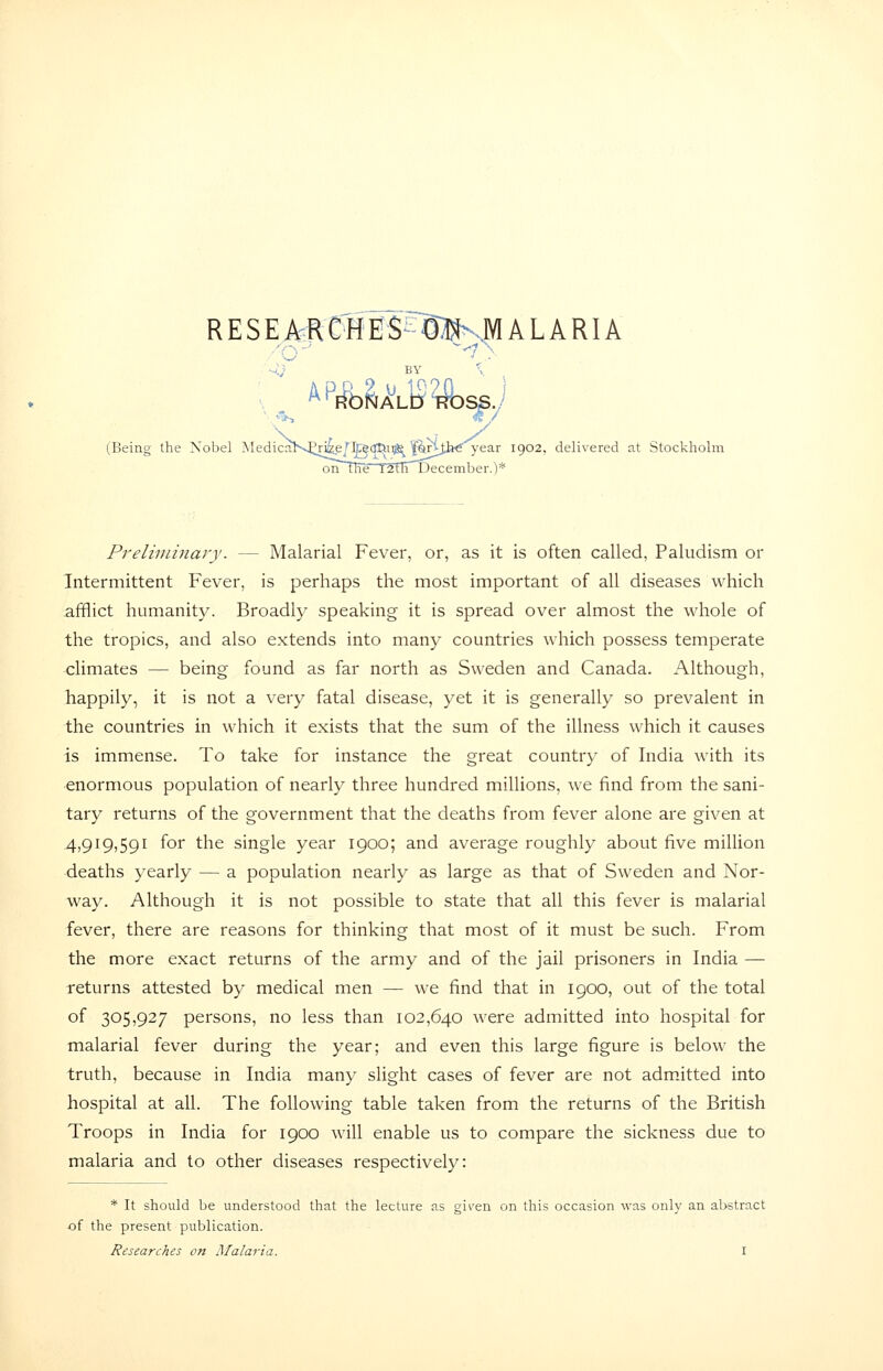 RESEA:RC^iE5^^^^%|lALARIA (Being the Nobel AIedicalv.£ri4e/ttec!Tli9^^|?trijbe 1902, delivered at Stockholm onTRe laflTDecember.)* Preliminary. — Malarial Fever, or, as it is often called, Paludism or Tntermittent Fever, is perhaps the most important of all diseases which afflict humanity. Broadly speaking it is spread over almost the whole of the tropics, and also extends into many countries which possess temperate climates — being found as far north as Sweden and Canada. Although, happily, it is not a very fatal disease, yet it is generally so prevalent in the countries in which it exists that the sum of the illness which it causes is immense. To take for instance the great country of India with its enormous population of nearly three hundred millions, we find from the sani- tary returns of the government that the deaths from fever alone are given at 4,919,591 for the single year 1900; and average roughly about five million ■deaths yearly — a population nearly as large as that of Sweden and Nor- way. Although it is not possible to state that all this fever is malarial fever, there are reasons for thinking that most of it must be such. From the more exact returns of the army and of the jail prisoners in India — returns attested by medical men — we find that in 1900, out of the total of 305j927 persons, no less than 102,640 were admitted into hospital for malarial fever during the year; and even this large figure is below the truth, because in India many slight cases of fever are not admitted into hospital at all. The following table taken from the returns of the British Troops in India for 1900 will enable us to compare the sickness due to malaria and to other diseases respectively: * It should be understood that the lecture as gi^-en on this occasion was only an abstract of the present publication.