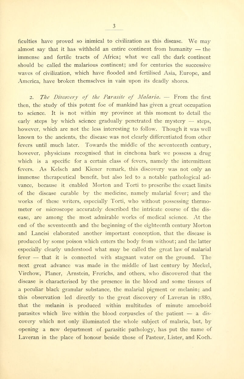 ficulties have proved so inimical to civilization as this disease. We may almost say that it has withheld an entire continent from humanity — the immense and fertile tracts of Africa; what we call the dark continent should be called the malarious continent; and for centuries the successive waves of civiHzation, which have flooded and fertilised Asia, Europe, and America, have broken themselves in vain upon its deadly shores. 2. The Discovery of the Parasite of Malaria. — From the first then, the study of this potent foe of mankind has given a great occupation to science. It is not within my province at this moment to detail the early steps by which science gradually penetrated the mystery — steps, however, which are not the less interesting to follow. Though it was well known to the ancients, the disease was not clearly differentiated from other fevers until much later. Towards the middle of the seventeenth century, however, physicians recognised that in cinchona bark we possess a drug which is a specific for a certain class of fevers, namely the intermittent fevers. As Kelsch and Kiener remark, this discovery was not only an immense therapeutical benefit, but also led to a notable pathological ad- vance, because it enabled Morton and Torti to prescribe the exact limits of the disease curable by the medicine, namely malarial fever; and the works of these writers, especially Torti, who without possessing thermo- meter or microscope accurately described the intricate course of the dis- ease, are among the most admirable works of medical science. At the end of the seventeenth and the beginning of the eighteenth century Morton and Lancisi elaborated another important conception, that the disease is produced by some poison which enters the body from without; and the latter especially clearly understood what may be called the great law of malarial fever — that it is connected with stagnant water on the ground. The next great advance was made in the middle of last century by Meckel, Virchow, Planer, Arnstein, Frerichs, and others, who discovered that the disease is characterised by the presence in the blood and some tissues of a peculiar black granular substance, the malarial pigment or melanin; and this observation led directly to the great discovery of Laveran in 1880, that the melanin is produced within multitudes of minute amoeboid parasites which live within the blood corpuscles of the patient — a dis- covery which not only illuminated the whole subject of malaria, but, by opening a new department of parasitic pathology, has put the name of Laveran in the place of honour beside those of Pasteur, Lister, and Koch.