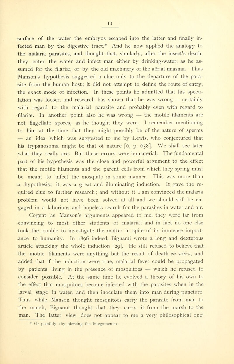 surface of the water the embryos escaped into the latter and finally in- fected man by the digestive tract.* And he now applied the analogy to the malaria parasites, and thought that, similarly, after the insect's death, they enter the water and infect man either by drinking-water, as he as- sumed for the filariae, or by the old machinery of the aerial miasma. Thus Hanson's hypothesis suggested a clue only to the departure of the para- site from the human host; it did not attempt to define the route of entry, the exact mode of infection. In these points he admitted that his specu- lation was looser, and research has shown that he was wrong — certainly with regard to the malarial parasite and probably even with regard to filariae. In another point also he was wrong — the motile filaments are not flagellate spores, as he thought they were. I remember mentioning to him at the time that they might possibly be of the nature of sperms — an idea which was suggested to me by Lewis, who conjectured that his trypanosoma might be that of nature [6, p. 638]. We shall see later what they really are. But these errors were immaterial. The fundamental part of his hypothesis was the close and powerful argument to the effect that the motile filaments and the parent cells from which they spring must be meant to infect the mosquito in some manner. This was more than a hypothesis; it was a great and illuminating induction. It gave the re- quired clue to further research; and without it I am convinced the malaria problem would not have been solved at all and we should still be en- gaged in a laborious and hopeless search for the parasites in water and air. Cogent as Manson's arguments appeared to me, they were far from convincing to most other students of malaria; and in fact no one else took the trouble to investigate the matter in spite of its immense import- ance to humanity. In 1896 indeed, Bignami wrote a long and dexterous article attacking the whole induction [29]. He still refused to believe that the motile filaments were anything but the result of death in vitro, and added that if the induction were true, malarial fever could be propagated by patients living in the presence of mosquitoes — which he refused to •consider possible. At the same time he evolved a theory of his own to the effect that mosquitoes become infected with the parasites when in the larval stage in water, and then inoculate them into man during puncture. Thus while Manson thought mosquitoes carry the parasite from man to the marsh, Bignami thought that they carry it from the marsh to the man. The latter view does not appear to me a very philosophical one' * Or possibly »by piercing the integuments*.