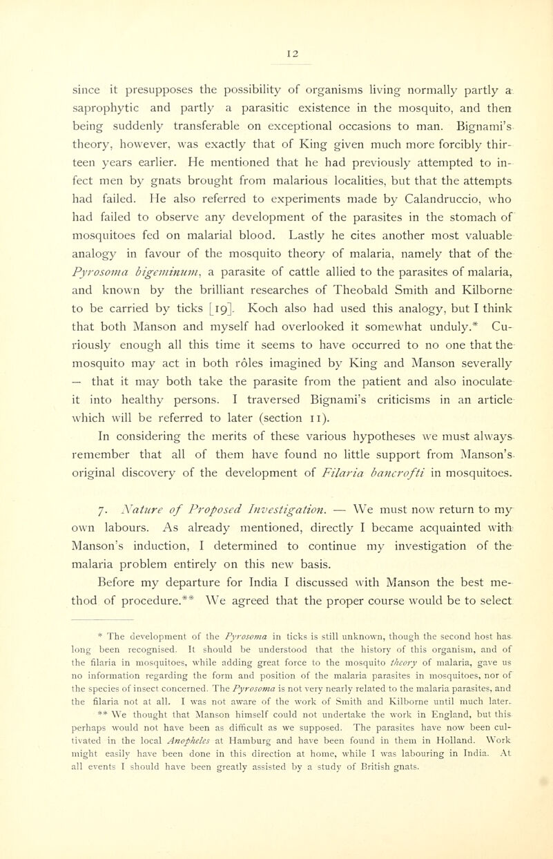 since it presupposes the possibility of organisms living normally partly a.. saprophytic and partly a parasitic existence in the mosquito, and then being suddenly transferable on exceptional occasions to man. Bignami's theory, however, was exactly that of King given much more forcibly thir- teen years earlier. He mentioned that he had previously attempted to in- fect men by gnats brought from malarious localities, but that the attempts had failed. He also referred to experiments made by Calandruccio, who had failed to observe any development of the parasites in the stomach of mosquitoes fed on malarial blood. Lastly he cites another most valuable analogy in favour of the mosquito theory of malaria, namely that of the Pyrosoma bigeminnni^ a parasite of cattle allied to the parasites of malaria, and known by the brilliant researches of Theobald Smith and Kilborne to be carried by ticks [19]. Koch also had used this analogy, but I think that both Manson and myself had overlooked it somewhat unduly.* Cu- riously enough all this time it seems to have occurred to no one that the mosquito may act in both roles imagined by King and Manson severally — that it may both take the parasite from the patient and also inoculate- it into healthy persons. I traversed Bignami's criticisms in an article which will be referred to later (section ii). In considering the merits of these various hypotheses we must always- remember that all of them have found no little support from Manson's- original discovery of the development of Filaria hancrofti in mosquitoes. 7. Nature of Proposed Investigation. — We must now return to my own labours. As already mentioned, directly I became acquainted with? Manson's induction, I determined to continue my investigation of the- malaria problem entirely on this new basis. Before my departure for India I discussed with Manson the best me- thod of procedure.** We agreed that the proper course would be to select; * The development of the Pyrosojna in ticks is still unknown, though the second host has- long been recognised. It should be understood that the history of this organism, and of the filaria in mosquitoes, while adding great force to the mosquito theory of malaria, gave us no information regarding the form and position of the malaria parasites in mosquitoes, nor of the species of insect concerned. The Pyrosoma is not very nearly related to the malaria parasites, and the filaria not at all. I was not aware of the work of Smith and Kilborne until much later. ** We thought that Manson himself could not undertake the work in England, but this- perhaps would not have been as difficult as we supposed. The parasites have now been cul- tivated in the local Anopheles at Hamburg and have been found in them in Holland. Work might easily have been done in this direction at home, while I was labouring in India. At all events I should have been greatly assisted by a study of British gnats.