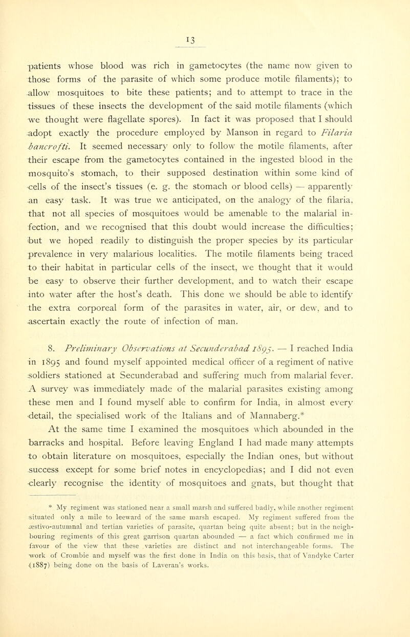 patients whose blood was rich in gametocytes (the name now given to those forms of the parasite of which some produce motile filaments); to allow mosquitoes to bite these patients; and to attempt to trace in the tissues of these insects the development of the said motile filaments (which we thought were flagellate spores). In fact it was proposed that I should adopt exactly the procedure employed by Manson in regard to Filaria iancrofti. It seemed necessary only to follow the motile filaments, after their escape from the gametocytes contained in the ingested blood in the mosquito's stomach, to their supposed destination within some kind of cells of the insect's tissues (e. g. the stomach or blood cells) — apparenth' an easy task. It was true we anticipated, on the analogy of the filaria, that not all species of mosquitoes would be amenable to the malarial in- fection, and we recognised that this doubt would increase the difficulties; but we hoped readily to distinguish the proper species by its particular prevalence in very malarious localities. The motile filaments being traced to their habitat in particular cells of the insect, we thought that it would be easy to observe their further development, and to watch their escape into water after the host's death. This done we should be able to identify the extra corporeal form of the parasites in water, air, or dew, and to ascertain exactly the route of infection of man. 8. Preliminary Observations at Secunderabad i8gj. — I reached India in 1895 and found myself appointed medical officer of a regiment of native soldiers stationed at Secunderabad and suffering much from malarial fever. A survey was immediately made of the malarial parasites existing among these men and I found myself able to confirm for India, in almost every •detail, the specialised work of the Italians and of Mannaberg.* At the same time I examined the mosquitoes which abounded in the barracks and hospital. Before leaving England I had made many attempts to obtain literature on mosquitoes, especially the Indian ones, but without success except for some brief notes in encyclopedias; and I did not even ■clearly recognise the identity of mosquitoes and gnats, but thought that * My regiment was stationed near a small marsh and suffered badly, while another regiment situated only a mile to leeward of the same marsh escaped. My regiment suffered from the -sestivo-autumnal and tertian varieties of parasite, quartan being quite absent; but in the neigh- bouring regiments of this great garrison quartan abounded — a fact which confirmed me in favour of the view that these varieties are distinct and not interchangeable forms. The work of Crombie and myself was the first done in India on this basis, that of Vandyke Carter ■(1887) being done on the basis of Laveran's works.