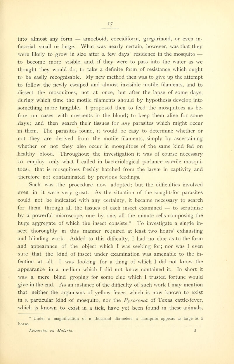 into almost any form — amoeboid, coccidiform, gregarinoid, or even in- fusorial, small or large. What was nearly certain, however, was that they were likely to grow in size after a few days' residence in the mosquito — to become more visible, and, if they were to pass into the water as we thought they would do, to take a definite form of resistance which ought to be easily recognisable. My new method then was to give up the attempt to follow the newly escaped and almost invisible motile filaments, and to dissect the mosquitoes, not at once, but after the lapse of some days, during which time the motile filaments should by hypothesis develop into something more tangible. I proposed then to feed the mosquitoes as be- fore on cases with crescents in the blood; to keep them alive for some days; and then search their tissues for any parasites which might occur in them. The parasites found, it would be easy to determine whether or not they are derived from the motile filaments, simply by ascertaining whether or not they also occur in mosquitoes of the same kind fed on healthy blood. Throughout the investigation it was of course necessary to employ only what I called in bacteriological parlance »sterile mosqui- toes>), that is mosquitoes freshly hatched from the larvae in captivity and therefore not contaminated by previous feedings. Such was the procedure now adopted; but the difficulties involved ■even in it were very great. As the situation of the sought-for parasites could not be indicated with any certainty, it became necessary to search for them through all the tissues of each insect examined — to scrutinise hy a powerful microscope, one by one, all the minute cells composing the huge aggregate of which the insect consists.* To investigate a single in- sect thoroughly in this manner required at least two hours' exhausting and blinding work. Added to this difficulty, I had no clue as to the form .and appearance of the object which I was seeking for; nor was I even sure that the kind of insect under examination was amenable to the in- fection at all. I was looking for a thing of which I did not know the appearance in a medium which I did not know contained it. In short it was a mere blind groping for some clue which I trusted fortune would give in the end. As an instance of the difficulty of such work I may mention that neither the organisms of yellow fever, which is now known to exist in a particular kind of mosquito, nor the Pyrosoma of Texas cattle-fever, which is known to exist in a tick, have yet been found in these animals. * Under a magnification of a thousand diameters a mosquito appears as large as a horse. Researches oft Malaria. 2