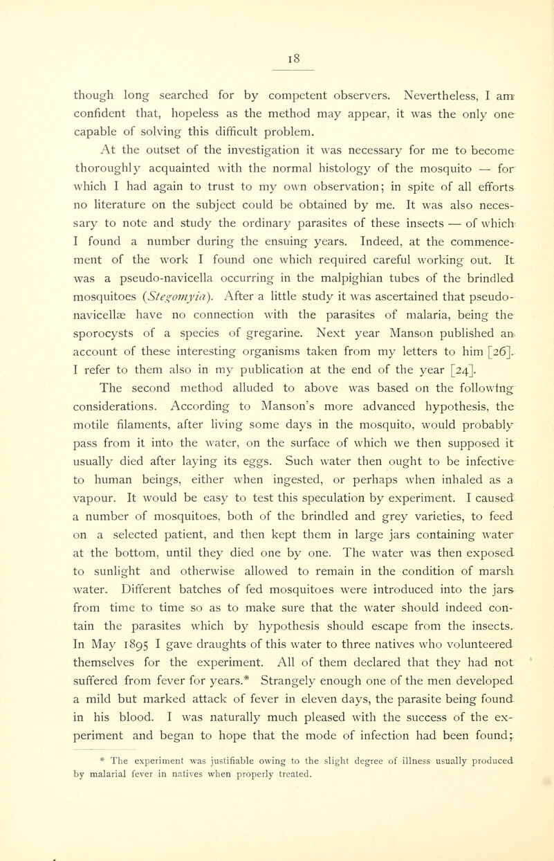 though long searched for by competent observers. Nevertheless, I am confident that, hopeless as the method may appear, it was the only one capable of solving this difficult problem. At the outset of the investigation it was necessary for me to become thoroughly acquainted with the normal histology of the mosquito — for which I had again to trust to my own observation; in spite of all efforts no literature on the subject could be obtained by me. It was also neces- sary to note and study the ordinary parasites of these insects — of which I found a number during the ensuing years. Indeed, at the commence-^ ment of the work I found one which required careful working out. It was a pseudo-navicella occurring in the malpighian tubes of the brindled- mosquitoes iStegomyia). After a little study it was ascertained that pseudo- navicellse have no connection with the parasites of malaria, being the sporocysts of a species of gregarine. Next year Manson published an. account of these interesting organisms taken from my letters to him [26]. I refer to them also in my publication at the end of the year [24]. The second method alluded to above was based on the following considerations. According to Manson's more advanced hypothesis, the motile filaments, after living some days in the mosquito, would probably pass from it into the water, on the surface of which we then supposed it usually died after laying its eggs. Such water then ought to be infective to human beings, either when ingested, or perhaps when inhaled as a vapour. It would be easy to test this speculation by experiment. I caused a number of mosquitoes, both of the brindled and grey varieties, to feed on a selected patient, and then kept them in large jars containing water at the bottom, until they died one by one. The water was then exposed to sunlight and otherwise allowed to remain in the condition of marsh water. Different batches of fed mosquitoes were introduced into the jars from time to time so as to make sure that the water should indeed con- tain the parasites which by hypothesis should escape from the insects. In May 1895 I gave draughts of this water to three natives who volunteered themselves for the experiment. All of them declared that they had not suffered from fever for years.* Strangely enough one of the men developed a mild but marked attack of fever in eleven days, the parasite being found in his blood. I was naturally much pleased with the success of the ex- periment and began to hope that the mode of infection had been found;. * The experiment was justifiable owing to the slight degree of illness usually produced by malarial fever in natives when properly treated.