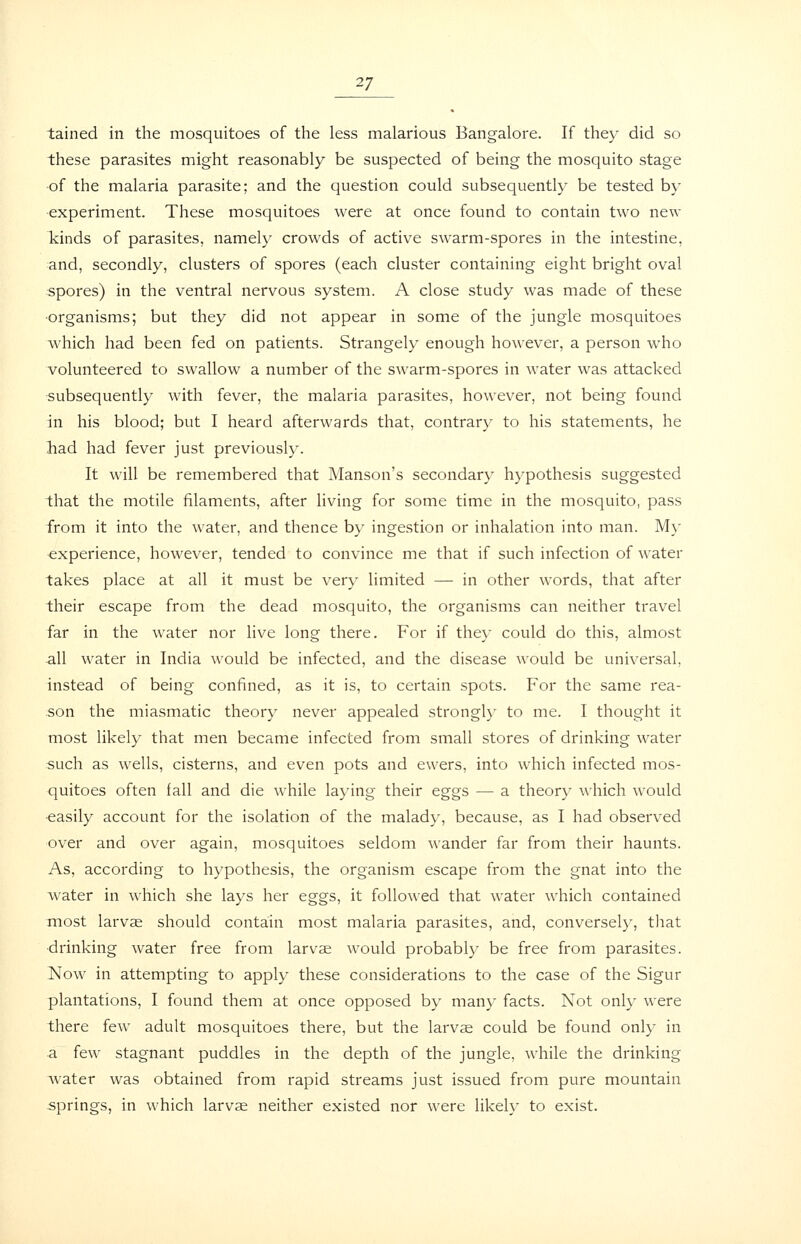 tained in the mosquitoes of the less malarious Bangalore. If they did so these parasites might reasonably be suspected of being the mosquito stage of the malaria parasite; and the question could subsequently be tested by ■experiment. These mosquitoes were at once found to contain two new Tiinds of parasites, namely crowds of active swarm-spores in the intestine, and, secondly, clusters of spores (each cluster containing eight bright oval spores) in the ventral nervous system. A close study was made of these ■organisms; but they did not appear in some of the jungle mosquitoes which had been fed on patients. Strangely enough however, a person who volunteered to swallow a number of the swarm-spores in water was attacked subsequently with fever, the malaria parasites, however, not being found in his blood; but I heard afterwards that, contrary to his statements, he had had fever just previously. It will be remembered that Manson's secondary hypothesis suggested that the motile filaments, after living for some time in the mosquito, pass from it into the water, and thence by ingestion or inhalation into man. M}' experience, however, tended to convince me that if such infection of water takes place at all it must be very limited — in other words, that after their escape from the dead mosquito, the organisms can neither travel far in the water nor live long there. For if they could do this, almost all water in India would be infected, and the disease would be universal, instead of being confined, as it is, to certain spots. For the same rea- son the miasmatic theory never appealed strongl}- to me. I thought it most likely that men became infected from small stores of drinking water such as wells, cisterns, and even pots and ewers, into which infected mos- quitoes often fall and die while laying their eggs — a theory which would •easily account for the isolation of the malady, because, as I had observed over and over again, mosquitoes seldom wander far from their haunts. As, according to hypothesis, the organism escape from the gnat into the water in which she lays her eggs, it followed that water which contained most larvae should contain most malaria parasites, and, conversely, that ■drinking water free from larvae would probably be free from parasites. Now in attempting to apply these considerations to the case of the Sigur plantations, I found them at once opposed by many facts. Not only were there few adult mosquitoes there, but the larvse could be found only in a few stagnant puddles in the depth of the jungle, while the drinking water was obtained from rapid streams just issued from pure mountain springs, in which larvae neither existed nor were likely to exist.