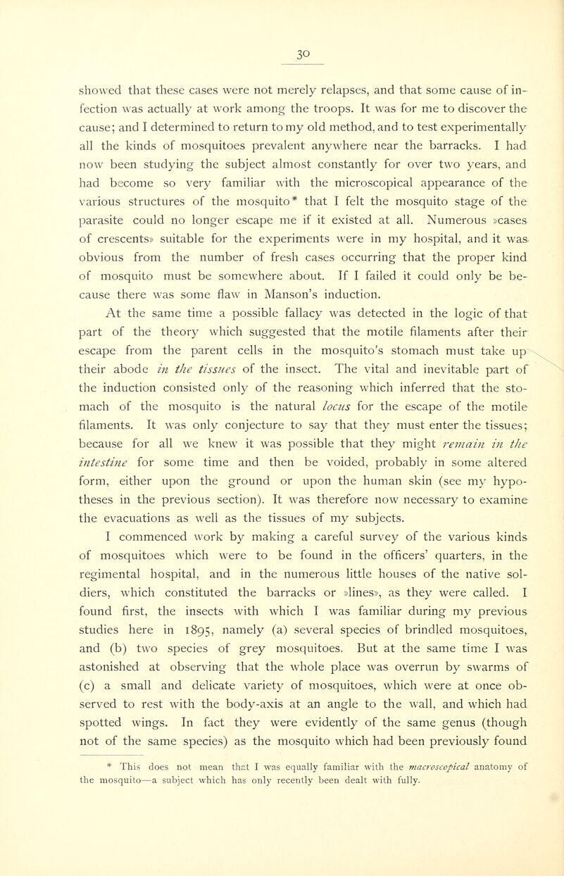 showed that these cases were not merely relapses, and that some cause of in- fection was actually at work among the troops. It was for me to discover the cause; and I determined to return to my old method, and to test experimentally all the kinds of mosquitoes prevalent anywhere near the barracks. I had now been studying the subject almost constantly for over two years, and had become so very familiar with the microscopical appearance of the various structures of the mosquito* that I felt the mosquito stage of the parasite could no longer escape me if it existed at all. Numerous »cases of crescents* suitable for the experiments were in my hospital, and it was obvious from the number of fresh cases occurring that the proper kind of mosquito must be somewhere about. If I failed it could only be be- cause there was some flaw in Manson's induction. At the same time a possible fallacy was detected in the logic of that part of the theory which suggested that the motile filaments after their escape from the parent cells in the mosquito's stomach must take up their abode in the tiss?/es of the insect. The vital and inevitable part of the induction consisted only of the reasoning which inferred that the sto- mach of the mosquito is the natural loctcs for the escape of the motile filaments. It was only conjecture to say that they must enter the tissues; because for all we knew it was possible that they might remain in the intestine for some time and then be voided, probably in some altered form, either upon the ground or upon the human skin (see my hypo- theses in the previous section). It was therefore now necessary to examine the evacuations as well as the tissues of my subjects. I commenced work by making a careful survey of the various kinds of mosquitoes which were to be found in the officers' quarters, in the regimental hospital, and in the numerous little houses of the native sol- diers, which constituted the barracks or »lines», as they were called. I found first, the insects with which I was familiar during my previous studies here in 1895, namely (a) several species of brindled mosquitoes, and (b) two species of grey mosquitoes. But at the same time I was astonished at observing that the whole place was overrun by swarms of (c) a small and delicate variety of mosquitoes, which were at once ob- served to rest with the body-axis at an angle to the wall, and which had spotted wings. In fact they were evidently of the same genus (though not of the same species) as the mosquito which had been previously found * This does not mean that I was equally familiar with the niacroscopical anatomy of the mosquito—a subject which has only recently been dealt with fully.