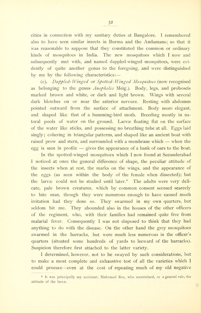 cities in connection with my sanitary duties at Bangalore. I remembered also to have seen similar insects in Burma and the Andamans; so that it was reasonable to suppose that the}' constituted the common or ordinary kinds of mosquitoes in India. The new mosquitoes which I now and subsequently met with, and named dappled-winged mosquitoes, were evi- dently of quite another genus to the foregoing, and were distinguished by me by the following characteristics:— (c). Dappled- Wiiiged or Spotted- Winged Mosquitoes (now recognised as belonging to the genus Anopheles Meig.). Body, legs, and proboscis marked brown and white, or dark and light brown. Wings with several dark blotches on or near the anterior nervure. Resting with abdomen pointed outward from the surface of attachment. Body more elegant, and shaped like that of a humming-bird moth. Breeding mostly in na- tural pools of water on the ground. Larvae floating flat on the surface of the water like sticks, and possessing no breathing tube at all. Eggs laid singly; cohering in triangular patterns, and shaped like an ancient boat with raised prow and stern, and surrounded with a membrane which — when the ^gg is seen in profile — gives the appearance of a bank of oars to the boat. In the spotted-winged mosquitoes which I now found at Secunderabad I noticed at once the general difference of shape, the peculiar attitude of the insects when at rest, the marks on the wings, and the appearance of the eggs (as seen within the body of the female when dissected); but the larvae could not be studied until later.* The adults were very deli- cate, pale brown creatures, which by common consent seemed scarcely to bite man, though they were numerous enough to have caused much irritation had they done so. They swarmed in my own quarters, but seldom bit me. They abounded also in the houses of the other officers of the regiment, who, with their families had remained quite free from malarial fever. Consequently I was not disposed to think that they had anything to do with the disease. On the other hand the grey mosquitoes swarmed in the barracks, but were much less numerous in the officer's quarters (situated some hundreds of yards to leeward of the barracks). Suspicion therefore first attached to the latter variety. I determined, however, not to be swayed by such considerations, but to make a most complete and exhaustive test of all the varieties which I could procure—even at the cost of repeating much of my old negative * It was principally my assistant, Mahomed Bux, who ascertained, as a general rule, the attitude of the larv?e.