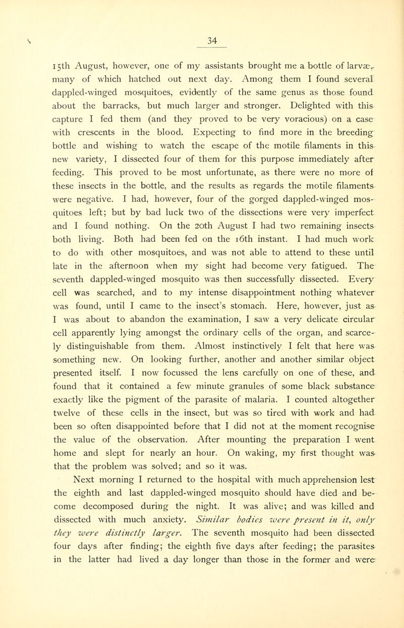 15th August, however, one of my assistants brought me a bottle of larvae,, many of which hatched out next day. Among them I found several dappled-winged mosquitoes, evidently of the same genus as those found about the barracks, but much larger and stronger. Dehghted with this capture I fed them (and they proved to be very voracious) on a case with crescents in the blood. Expecting to find more in the breeding bottle and wishing to watch the escape of the motile filaments in this- new variety, I dissected four of them for this purpose immediately after feeding. This proved to be most unfortunate, as there were no more of these insects in the bottle, and the results as regards the motile filaments were negative. I had, however, four of the gorged dappled-winged mos- quitoes left; but by bad luck two of the dissections were very imperfect and I found nothing. On the 20th August I had two remaining insects both living. Both had been fed on the i6th instant. I had much work to do with other mosquitoes, and was not able to attend to these until late in the afternoon when my sight had become very fatigued. The seventh dappled-winged mosquito was then successfully dissected. Every cell was searched, and to my intense disappointment nothing whatever was found, until I came to the insect's stomach. Here, however, just as- I was about to abandon the examination, I saw a very delicate circular cell apparently lying amongst the ordinary cells of the organ, and scarce- ly distinguishable from them. Almost instinctively I felt that here was something new. On looking further, another and another similar object presented itself. I now focussed the lens carefully on one of these, and found that it contained a few minute granules of some black substance- exactly like the pigment of the parasite of malaria. I counted altogether twelve of these cells in the insect, but was so tired with work and had been so often disappointed before that I did not at the moment recognise the value of the observation. After mounting the preparation I went home and slept for nearly an hour. On waking, my first thought was that the problem was solved; and so it was. Next morning I returned to the hospital with much apprehension lest the eighth and last dappled-winged mosquito should have died and be- come decomposed during the night. It was alive; and was killed and dissected with much anxiety. Similar bodies were present in it, only they were distinctly larger. The seventh mosquito had been dissected four days after finding; the eighth five days after feeding; the parasites- in the latter had lived a day longer than those in the former and were=
