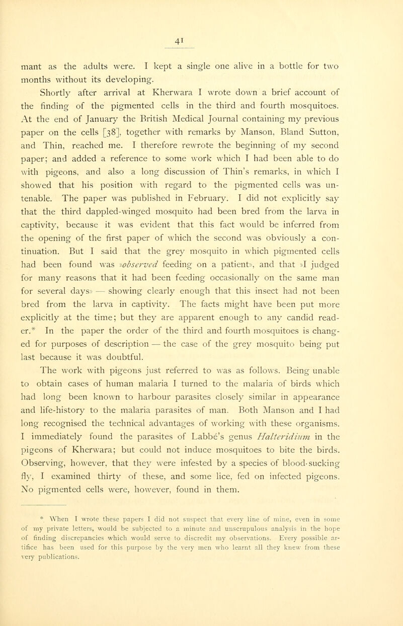 mant as the adults were. I kept a single one alive in a bottle for two months without its developing. Shortly after arrival at Kherwara I wrote down a brief account of the finding of the pigmented cells in the third and fourth mosquitoes. At the end of January the British Medical Journal containing my previous paper on the cells [38], together with remarks by Manson, Bland Sutton, and Thin, reached me. I therefore rewrote the beginning of my second paper; and added a reference to some work which I had been able to do with pigeons, and also a long discussion of Thin's remarks, in which I showed that his position with regard to the pigmented cells was un- tenable. The paper was published in February. I did not explicitly say that the third dappled-winged mosquito had been bred from the larva in captivity, because it was evident that this fact would be inferred from the opening of the first paper of which the second was obviously a con- tinuation. But I said that the grey mosquito in which pigmented cells had been found was ^observed feeding on a patient», and that »I judged for many reasons that it had been feeding occasionally on the same man for several days > — showing clearly enough that this insect had not been bred from the larva in captivity. The facts might have been put more explicitly at the time; but they are apparent enough to any candid read- er.* In the paper the order of the third and fourth mosquitoes is chang- ed for purposes of description — the case of the grey mosquito being put last because it was doubtful. The work with pigeons just referred to was as follows. Being unable to obtain cases of human malaria I turned to the malaria of birds which had long been known to harbour parasites closely similar in appearance and life-history to the malaria parasites of man. Both Manson and I had long recognised the technical advantages of working with these organisms. I immediately found the parasites of Labbe's genus Halteridinm in the pigeons of Kherwara; but could not induce mosquitoes to bite the birds. Observing, however, that they were infested by a species of blood-sucking fly, I examined thirty of these, and some lice, fed on infected pigeons. No pigmented cells were, however, found in them. * When I wrote these papers I did not suspect that every line of mine, even in some of my private letters, would be subjected to a minute and unscrupulous analysis in the hope of finding discrepancies which would serve to discredit my observations. Every possible ar- tifice has been used for this purpose by the very men who learnt all they knew from these very publications.