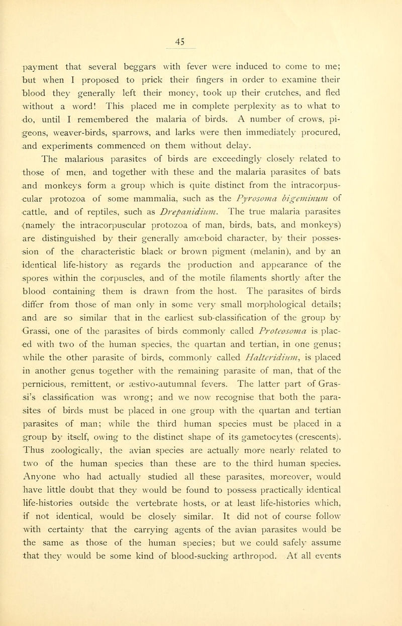 payment that several beggars with fever were induced to come to me; but when I proposed to prick their fingers in order to examine their iDlood they generally left their money, took up their crutches, and fled without a word! This placed me in complete perplexity as to what to do, until I remembered the malaria of birds. A number of crows, pi- geons, weaver-birds, sparrows, and larks were then immediately procured, and experiments commenced on them without delay. The malarious parasites of birds are exceedingly closely related to those of men, and together with these and the malaria parasites of bats and monkeys form a group which is quite distinct from the intracorpus- •cular protozoa of some mammalia, such as the Pyrosoma bigeminum of <:attle, and of reptiles, such as Drepanidunn. The true malaria parasites (namely the intracorpuscular protozoa of man, birds, bats, and monkeys) are distinguished by their generally amoeboid character, by their posses- sion of the characteristic black or brown pigment (melanin), and by an identical life-history as regards the production and appearance of the spores within the corpuscles, and of the motile filaments shortly after the blood containing them is drawn from the host. The parasites of birds ■differ from those of man only in some very small morphological details; and are so similar that in the earhest sub-classification of the group by Grassi, one of the parasites of birds commonly called Proteosoma is plac- ■ed with two of the human species, the quartan and tertian, in one genus; while the other parasite of birds, commonly called Halteridiuin^ is placed in another genus together with the remaining parasite of man, that of the pernicious, remittent, or sestivo-autumnal fevers. The latter part of Gras- si's classification was wrong; and we now recognise that both the para- sites of birds must be placed in one group with the quartan and tertian parasites of man; while the third human species must be placed in a group by itself, owing to the distinct shape of its gametocytes (crescents). Thus zoologically, the avian species are actually more nearly related to two of the human species than these are to the third human species. Anyone who had actually studied all these parasites, moreover, would Tiave little doubt that they would be found to possess practically identical life-histories outside the vertebrate hosts, or at least life-histories which, if not identical, would be closely similar. It did not of course follow with certainty that the carrying agents of the avian parasites would be the same as those of the human species; but we could safely assume that they would be some kind of blood-sucking arthropod. At all events