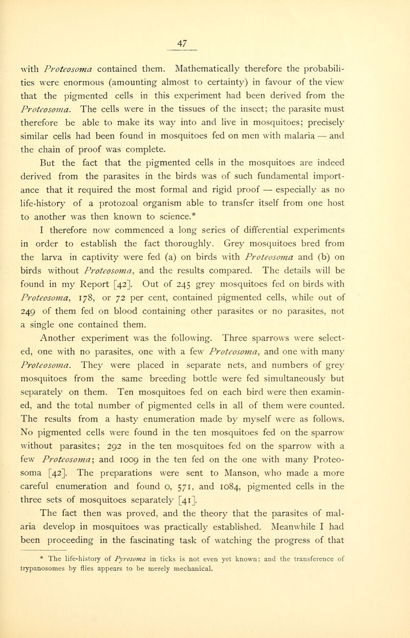 with Proteosoma contained them. Mathematically therefore the probabili- ties were enormous (amounting almost to certainty) in favour of the view that the pigmented cells in this experiment had been derived from the Proteosoma. The cells were in the tissues of the insect; the parasite must therefore be able to make its way into and live in mosquitoes; precisely similar cells had been found in mosquitoes fed on men with malaria — and the chain of proof was complete. But the fact that the pigmented cells in the mosquitoes are indeed derived from the parasites in the birds was of such fundamental import- ance that it required the most formal and rigid proof — especially as no life-history of a protozoal organism able to transfer itself from one host to another was then known to science.* I therefore now commenced a long series of differential experiments in order to establish the fact thoroughly. Grey mosquitoes bred from the larva in captivity were fed (a) on birds with Proteosoma and (b) on birds without Proteosoma^ and the results compared. The details will be found in my Report [42]. Out of 245 grey mosquitoes fed on birds with Proteosoma., 178, or 72 per cent, contained pigmented cells, while out of 249 of them fed on blood containing other parasites or no parasites, not a single one contained them. Another experiment was the following. Three sparrows were select- ed, one with no parasites, one with a few Proteosoma., and one with many Proteosoma. They were placed in separate nets, and numbers of grey mosquitoes from the same breeding bottle were fed simultaneously but separately on them. Ten mosquitoes fed on each bird were then examin- ed, and the total number of pigmented cells in all of them were counted. The results from a hasty enumeration made by myself were as follows. No pigmented cells were found in the ten mosquitoes fed on the sparrow without parasites; 292 in the ten mosquitoes fed on the sparrow with a few Proteosojna; and 1009 in the ten fed on the one with many Proteo- soma [42]. The preparations were sent to Manson, who made a more careful enumeration and found o, 571, and 1084, pigmented cells in the three sets of mosquitoes separately [41]. The fact then was proved, and the theory that the parasites of mal- aria develop in mosquitoes was practically established. Meanwhile I had been proceeding in the fascinating task of watching the progress of that * The life-history of Pyrosoma in ticks is not even yet known; and the transference of trypanosomes by flies appears to be merely mechanical.