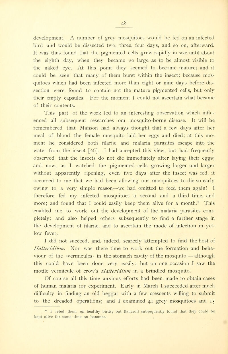 development. A number of grey mosquitoes would be fed on an infected bird and would be dissected two, three, four days, and so on, afterward. It was thus found that the pigmented cells grew rapidly in size until about the eighth day, when they became so large as to be almost visible to the naked eye. At this point they seemed to become mature; and it could be seen that many of them burst within the insect; because mos- quitoes which had been infected more than eight or nine days before dis- section were found to contain not the mature pigmented cells, but only their empty capsules. For the moment I could not ascertain what became of their contents. This part of the work led to an interesting observation which influ- enced all subsequent researches om mosquito-borne disease. It will be remembered that Manson had always thought that a few days after her meal of blood the female mosquito laid her eggs and died; at this mo- ment he considered both filaria; and malaria parasites escape into the water from the insect [26]. I had accepted this view, but had frequently observed that the insects do not die immediately after laying their eggs; and now, as I watched the pigmented cells growing larger and larger without apparently ripening, even five days after the insect was fed, it occurred to me that we had been allowing our mosquitoes to die so early owing to a very simple reason—we had omitted to feed them again! I therefore fed my infected mosquitoes a second and a third time, and more; and found that I could easily keep them alive for a month.* This enabled me to work out the development of the malaria parasites com- pletely; and also helped others subsequently to find a further stage in the development of filarise, and to ascertain the mode of infection in ^-el- low fever. I did not succeed, and, indeed, scarcely attempted to find the host of Halteridiinn. Nor was there time to work out the formation and beha- viour of the ; vermiculesv in the stomach cavity of the mosquito — although this could have been done very easily; but on one occasion I saw the motile vermicule of crow's Halteridmm in a brindled mosquito. Of course all this time anxious efforts had been made to obtain cases of human malaria for experiment. Early in March I succeeded after much difficulty in finding an old beggar with a few crescents willing to submit to the dreaded operations; and I examined 41 grey mosquitoes and 15 * I refed them on healthy birds: but Bancroft subsequently found that they could be kept alive for some time on bananas. ,