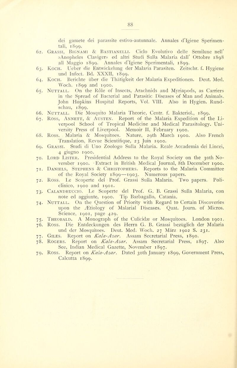 dei gamete dei parassite estivo-autunnale. Annales d'Igiene Sperimen- tali, 1899. 62. Grasst, Bignami & Bastianelli. Ciclo Evolutive delle Semilune nell' »Anopheles Claviger* ed altri Studi Sulla Malaria dall' Ottobre 1898 all Maggio 1899. Annales d'Igiene Sperimentali, 1899. 63. Koch. Ueber die Entwickelung der Malaria Parasiten. Zeitschr. f. Hygiene und Infect. Bd. XXXII, 1899. 64. Koch. Berichte iiber die Thiitigkeit der Malaria Expeditionen. Deut. Med. Woch. 1899 and 1900. 65. NuTTALL. On the Role of Insects, Arachnids and Myriapods, as Carriers in the Spread of Bacterial and Parasitic Diseases of Man and Animals. John Hopkins Hospital Reports, Vol. VIII. Also in Hygien. Rund- schau, 1899. 66. NaTTALL. Die Mosquito Malaria Theorie, Centr. f. Bakteriol., 1899, 67. Ross, Annett, & Austen. Report of the Malaria Expedidon of the Li- verpool School of Tropical Medicine and Medical Parasitology. Uni- versity Press of Liverpool. Memoir II, February 1900. 68. Ross. Malaria & Mosquitoes. Nature, 29th March 1900. Also French Translation, Revue Scientifique, 23 Juin 1900. 69. Grassi. Studi di Uno Zoologo Sulla Malaria. Reale Accademia dei Lincei, 4 giugno 1900. 70. Lord Lister. Presidential Address to the Royal Society on the 30th No- vember 1900. -Extract in British Medical Journal, 8th December 1900. 71. Daniels, Stephens & Christophers. Reports to the Malaria Committee of the Royal Society 1899—1903. Numerous papers. 72. Ross. Le Scoperte del Prof. Grassi Sulla Malaria. Two papers. Poli- clinico, 1900 and 1901. 73. Calandruccio. Le Scoperte del Prof. G. B. Grassi Sulla Malaria, con note ed aggiunte, 1900. Tip Barbagallo, Catania. 74. NuTTALL. On the Question of Priority with Regard to Certain Discoveries upon the Etiology of Malarial Diseases. Quat. Journ. of Micros. Science, 1901, page 429. 75. Theobald. A Monograph of the Cuhcidse or Mosquitoes. London 1901. 76. Ross. Die Entdeckungen des Herrn G. B. Grassi beziiglich der Malaria und der Mosquitoes. Deut. Med. Woch. 27 Marz 1902 S. 231. 77. Giles. Report on Kala-Azar. Assam Secretarial Press, 1890. 78. Rogers. Report on Kala-Azar. Assam Secretarial Press, 1897. Also See, Indian Medical Gazette, November 1897. 79. Ross. Report on Kala-Azar. Dated 30th January 1899, Government Press, Calcutta i8qq.