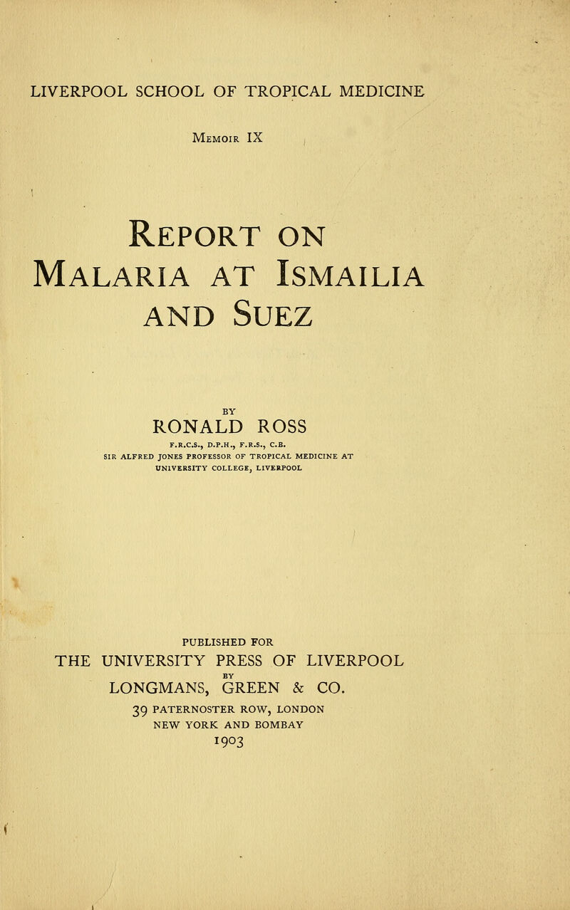 LIVERPOOL SCHOOL OF TROPICAL MEDICINE Memoir IX Report on Malaria at Ismailia and Suez BY RONALD ROSS F.R.C.S., D.P.H., F.R.S., C.B. SIR ALFRED JONES PROFESSOR OF TROPICAL MEDICINE AT UNIVERSITY COLLEGE, LIVERPOOL PUBLISHED FOR THE UNIVERSITY PRESS OF LIVERPOOL BY LONGMANS, GREEN & CO. 39 PATERNOSTER ROW, LONDON NEW YORK AND BOMBAY I903