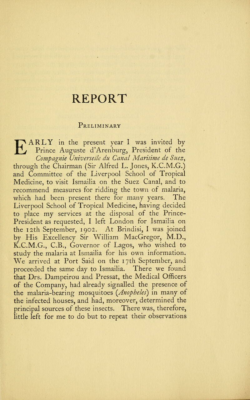 REPORT Preliminary EARLY in the present year I was invited by- Prince Auguste d'Arenburg, President of the Compagnie Universe lie du Canal Maritime de Suez, through the Chairman (Sir Alfred L. Jones, K.C.M.G.) and Committee of the Liverpool School of Tropical Medicine, to visit Ismailia on the Suez Canal, and to recommend measures for ridding the town of malaria, which had been present there for many years. The Liverpool School of Tropical Medicine, having decided to place my services at the disposal of the Prince- President as requested, I left London for Ismailia on the 12th September, 1902. At Brindisi, I was joined by His Excellency Sir William MacGregor, M.D., K.C.M.G., C.B., Governor of Lagos, who wished to study the malaria at Ismailia for his own information. We arrived at Port Said on the 17th September, and proceeded the same day to Ismailia. There we found that Drs. Dampeirou and Pressat, the Medical Officers of the Company, had already signalled the presence of the malaria-bearing mosquitoes (Anopheles) in many of the infected houses, and had, moreover, determined the principal sources of these insects. There was, therefore, little left for me to do but to repeat their observations