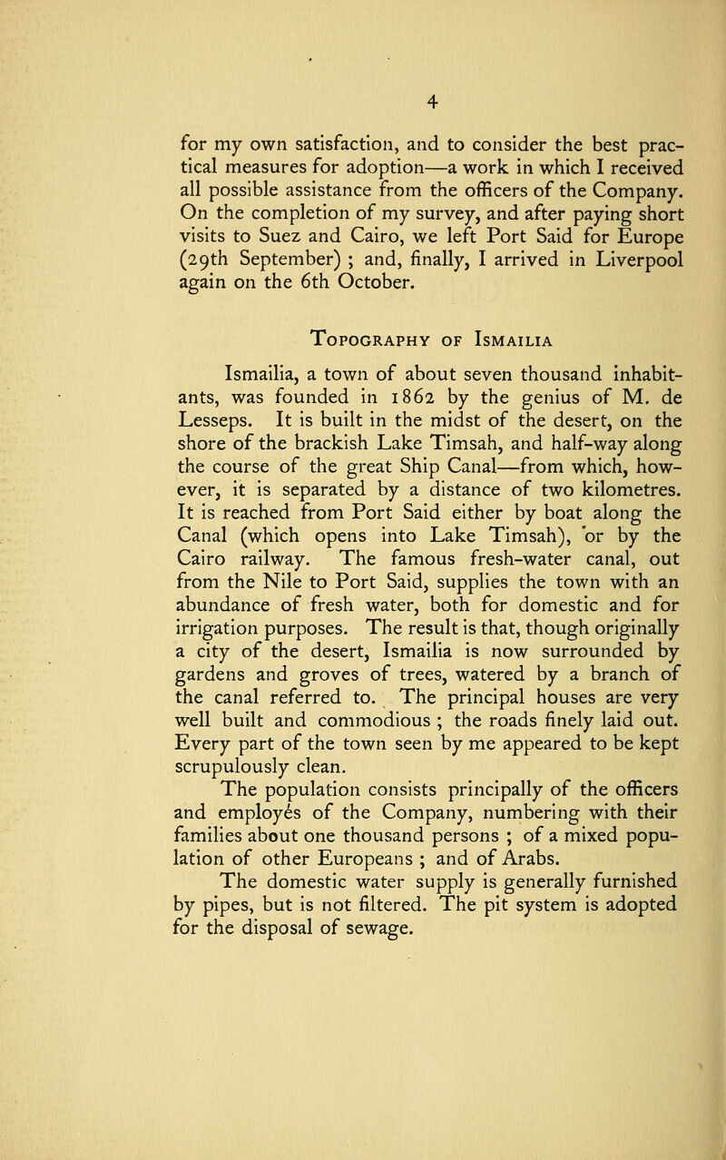 for my own satisfaction, and to consider the best prac- tical measures for adoption—a work in which I received all possible assistance from the officers of the Company. On the completion of my survey, and after paying short visits to Suez and Cairo, we left Port Said for Europe (29th September) ; and, finally, I arrived in Liverpool again on the 6th October. Topography of Ismailia Ismailia, a town of about seven thousand inhabit- ants, was founded in 1862 by the genius of M. de Lesseps. It is built in the midst of the desert, on the shore of the brackish Lake Timsah, and half-way along the course of the great Ship Canal—from which, how- ever, it is separated by a distance of two kilometres. It is reached from Port Said either by boat along the Canal (which opens into Lake Timsah), or by the Cairo railway. The famous fresh-water canal, out from the Nile to Port Said, supplies the town with an abundance of fresh water, both for domestic and for irrigation purposes. The result is that, though originally a city of the desert, Ismailia is now surrounded by gardens and groves of trees, watered by a branch of the canal referred to. The principal houses are very well built and commodious ; the roads finely laid out. Every part of the town seen by me appeared to be kept scrupulously clean. The population consists principally of the officers and employes of the Company, numbering with their families about one thousand persons ; of a mixed popu- lation of other Europeans ; and of Arabs. The domestic water supply is generally furnished by pipes, but is not filtered. The pit system is adopted for the disposal of sewage.